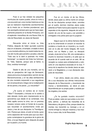Pues si ya has visitado los pequeños                  Fue en un monte, el de los Olivos,
montículos de nuestro pueblo, ahora te invito a        donde Jesús pasó su última noche en compa-
una excursión por unos montes históricos en los        ñía de los discípulos aunque éstos, vencidos
que se realizaron importantes acontecimientos          por el sueño, dormían mientras Jesús oraba
de la misión de un Hombre providencial, que            pidiendo al Padre fuerza para soportar lo que le
nos acompaña siempre pero que se hace espe-            esperaba al día siguiente, después de sufrir la
cialmente presente en la florida Primavera, con        traición de uno de los suyos y ser prendido y
el esplendor maravilloso de una Nueva Vida, la         entregado a los judíos para que lo juzgaran.
vida de Resucitado: es Jesús de Nazaret:
                                                              Seguro que en la última Semana Santa
        Recuerda cómo al iniciar su Vida               se te ha enternecido el corazón al recordar la
Pública, después de haber ayunado cuarenta             condena a muerte de un inocente y su crucifi-
días en el desierto, el tentador, el diablo lo llevó   xión en lo alto del monte Gólgota. Allí murió
a una montaña altísima y le mostró todos los rei-      Jesús, con su Madre y Juan, su discípulo
nos del mundo para ponerle a prueba y decirle:         amado, al pie de la Cruz. Allí, otro condenado a
"Todo eso te lo daré si postrado me rindes             muerte le reconoce inocente y le pide que se
homenaje". La reacción de Cristo fue fulminan-         acuerde de él cuando esté en el cielo. Allí es
te: "Vete, Satanás, porque solo al Señor, tu           recogido su cuerpo para embalsamarlo y colo-
Dios, rendirás homenaje".                              carlo en una sepultura excavada en la roca. Y
                                                       cerca de la sepultura fue donde Jesús se apa-
        Desde lo alto de una montaña, con la           reció a la Magdalena y a sus discípulos des-
vista en perspectiva del Lago de Genesaret,            pués de resucitado.
Jesús pronuncia el programático sermón de las
Bienaventuranzas, y en las altas estribaciones                Y por último, desde una colina, Jesús
de otra montaña sorprendió a sus seguidores            dio a sus discípulos sus últimas instrucciones
con el extraordinario milagro de la multiplicación     después de la Resurrección, y levantando las
de los panes y los peces. ¿Lo recuerdas?               manos y bendiciéndolos, se elevó al cielo
                                                       Ascendiendo por su propio poder y recibido por
        ¿Te suena el nombre de el monte                los ángeles y los santos.
"Tabor"? Escarpada y tortuosa es la subida a
este elevado monte pero impresionante es la                   ¿Te ha gustado nuestra excursión?
panorámica que desde él se contempla. Una              Pues ya sabes: cada vez que subes a una mon-
bella capilla corona la cima, con un precioso          taña, admira   y disfruta las maravillas de la
mosaico romano sobre el frontal de la puerta,          Naturaleza y da gloria a Dios, porque desde los
que recuerdan el acontecimiento vivido por             montes nos transmitió su mensaje y en un
Jesús y tres de sus discípulos: la Transfigura-        monte entregó su vida por nosotros y nos mos-
ción. Parece que Jesús, al subir al monte, quiso       tró su nueva vida, la de Resucitado.
como separarse del mundo para que sus discí-
pulos contemplaran la grandeza de la gloria de
Dios, a la que llegarían pero después de pasar
por la pasión y la muerte.
                                                                             Virgilio Rojo Moreno
                                                                                                          9
 