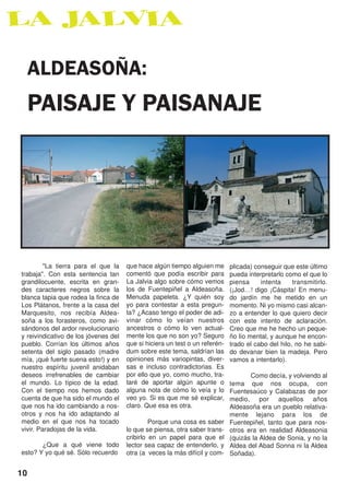 ALDEASOÑA:
  PAISAJE Y PAISANAJE




         "La tierra para el que la    que hace algún tiempo alguien me       plicada) conseguir que este último
trabaja". Con esta sentencia tan      comentó que podía escribir para        pueda interpretarlo como el que lo
grandilocuente, escrita en gran-      La Jalvia algo sobre cómo vemos        piensa     intenta     transmitirlo.
des caracteres negros sobre la        los de Fuentepiñel a Aldeasoña.        (¡Jod…! digo ¡Cáspita! En menu-
blanca tapia que rodea la finca de    Menuda papeleta. ¿Y quién soy          do jardín me he metido en un
Los Plátanos, frente a la casa del    yo para contestar a esta pregun-       momento. Ni yo mismo casi alcan-
Marquesito, nos recibía Aldea-        ta? ¿Acaso tengo el poder de adi-      zo a entender lo que quiero decir
soña a los forasteros, como avi-      vinar cómo lo veían nuestros           con este intento de aclaración.
sándonos del ardor revolucionario     ancestros o cómo lo ven actual-        Creo que me he hecho un peque-
y reivindicativo de los jóvenes del   mente los que no son yo? Seguro        ño lío mental, y aunque he encon-
pueblo. Corrían los últimos años      que si hiciera un test o un referén-   trado el cabo del hilo, no he sabi-
setenta del siglo pasado (madre       dum sobre este tema, saldrían las      do devanar bien la madeja. Pero
mía, ¡qué fuerte suena esto!) y en    opiniones más variopintas, diver-      vamos a intentarlo).
nuestro espíritu juvenil anidaban     sas e incluso contradictorias. Es
deseos irrefrenables de cambiar       por ello que yo, como mucho, tra-             Como decía, y volviendo al
el mundo. Lo típico de la edad.       taré de aportar algún apunte o         tema que nos ocupa, con
Con el tiempo nos hemos dado          alguna nota de cómo lo veía y lo       Fuentesaúco y Calabazas de por
cuenta de que ha sido el mundo el     veo yo. Si es que me sé explicar,      medio, por aquellos años
que nos ha ido cambiando a nos-       claro. Que esa es otra.                Aldeasoña era un pueblo relativa-
otros y nos ha ido adaptando al                                              mente lejano para los de
medio en el que nos ha tocado                  Porque una cosa es saber      Fuentepiñel, tanto que para nos-
vivir. Paradojas de la vida.          lo que se piensa, otra saber trans-    otros era en realidad Aldeasonia
                                      cribirlo en un papel para que el       (quizás la Aldea de Sonia, y no la
       ¿Que a qué viene todo          lector sea capaz de entenderlo, y      Aldea del Abad Sonna ni la Aldea
esto? Y yo qué sé. Sólo recuerdo      otra (a veces la más difícil y com-    Soñada).


10
 