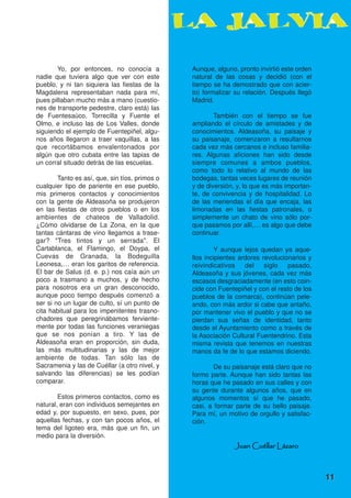 Yo, por entonces, no conocía a           Aunque, alguno, pronto invirtió este orden
nadie que tuviera algo que ver con este         natural de las cosas y decidió (con el
pueblo, y ni tan siquiera las fiestas de la     tiempo se ha demostrado que con acier-
Magdalena representaban nada para mí,           to) formalizar su relación. Después llegó
pues pillaban mucho más a mano (cuestio-        Madrid.
nes de transporte pedestre, claro está) las
de Fuentesaúco, Torrecilla y Fuente el                  También con el tiempo se fue
Olmo, e incluso las de Los Valles, donde        ampliando el círculo de amistades y de
siguiendo el ejemplo de Fuentepiñel, algu-      conocimientos. Aldeasoña, su paisaje y
nos años llegaron a traer vaquillas, a las      su paisanaje, comenzaron a resultarnos
que recortábamos envalentonados por             cada vez más cercanos e incluso familia-
algún que otro cubata entre las tapias de       res. Algunas aficiones han sido desde
un corral situado detrás de las escuelas.       siempre comunes a ambos pueblos,
                                                como todo lo relativo al mundo de las
        Tanto es así, que, sin tíos, primos o   bodegas, tantas veces lugares de reunión
cualquier tipo de pariente en ese pueblo,       y de diversión, y, lo que es más importan-
mis primeros contactos y conocimientos          te, de convivencia y de hospitalidad. Lo
con la gente de Aldeasoña se produjeron         de las meriendas el día que encaja, las
en las fiestas de otros pueblos o en los        limonadas en las fiestas patronales, o
ambientes de chateos de Valladolid.             simplemente un chato de vino sólo por-
¿Cómo olvidarse de La Zona, en la que           que pasamos por allí,… es algo que debe
tantas cántaras de vino llegamos a trase-       continuar.
gar? "Tres tintos y un serrada". El
Cartablanca, el Flamingo, el Doypa, el                  Y aunque lejos quedan ya aque-
Cuevas de Granada, la Bodeguilla                llos incipientes ardores revolucionarios y
Leonesa,… eran los garitos de referencia.       reivindicativos    del    siglo   pasado,
El bar de Salus (d. e. p.) nos caía aún un      Aldeasoña y sus jóvenes, cada vez más
poco a trasmano a muchos, y de hecho            escasos desgraciadamente (en esto coin-
para nosotros era un gran desconocido,          cide con Fuentepiñel y con el resto de los
aunque poco tiempo después comenzó a            pueblos de la comarca), continúan pele-
ser si no un lugar de culto, sí un punto de     ando, con más ardor si cabe que antaño,
cita habitual para los impenitentes trasno-     por mantener vivo el pueblo y que no se
chadores que peregrinábamos ferviente-          pierdan sus señas de identidad, tanto
mente por todas las funciones veraniegas        desde el Ayuntamiento como a través de
que se nos ponían a tiro. Y las de              la Asociación Cultural Fuentendrino. Esta
Aldeasoña eran en proporción, sin duda,         misma revista que tenemos en nuestras
las más multitudinarias y las de mejor          manos da fe de lo que estamos diciendo.
ambiente de todas. Tan sólo las de
Sacramenia y las de Cuéllar (a otro nivel, y            De su paisanaje está claro que no
salvando las diferencias) se les podían         formo parte. Aunque han sido tantas las
comparar.                                       horas que he pasado en sus calles y con
                                                su gente durante algunos años, que en
        Estos primeros contactos, como es       algunos momentos sí que he pasado,
natural, eran con individuos semejantes en      casi, a formar parte de su bello paisaje.
edad y, por supuesto, en sexo, pues, por        Para mí, un motivo de orgullo y satisfac-
aquellas fechas, y con tan pocos años, el       ción.
tema del ligoteo era, más que un fin, un
medio para la diversión.
                                                              Juan Cuéllar Lázaro



                                                                                             11
 