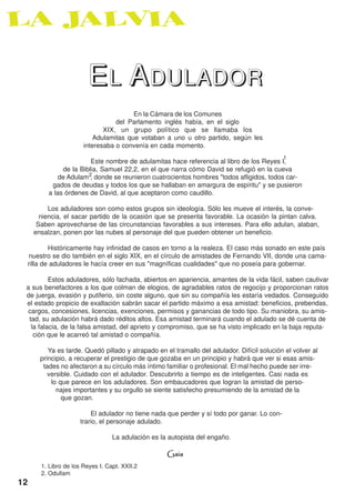 EL ADULADOR
                                        En la Cámara de los Comunes
                                  del Parlamento inglés había, en el siglo
                              XIX, un grupo político que se llamaba los
                           Adulamitas que votaban a uno u otro partido, según les
                       interesaba o convenía en cada momento.
                                                                                              1
                         Este nombre de adulamitas hace referencia al libro de los Reyes I,
               de la Biblia, Samuel 22,2, en el que narra cómo David se refugió en la cueva
              de Adulam 2 donde se reunieron cuatrocientos hombres "todos afligidos, todos car-
                         ,
           gados de deudas y todos los que se hallaban en amargura de espíritu" y se pusieron
          a las órdenes de David, al que aceptaron como caudillo.

          Los aduladores son como estos grupos sin ideología. Sólo les mueve el interés, la conve-
       niencia, el sacar partido de la ocasión que se presenta favorable. La ocasión la pintan calva.
      Saben aprovecharse de las circunstancias favorables a sus intereses. Para ello adulan, alaban,
     ensalzan, ponen por las nubes al personaje del que pueden obtener un beneficio.

         Históricamente hay infinidad de casos en torno a la realeza. El caso más sonado en este país
 nuestro se dio también en el siglo XIX, en el círculo de amistades de Fernando VII, donde una cama-
 rilla de aduladores le hacía creer en sus "magníficas cualidades" que no poseía para gobernar.

          Estos aduladores, sólo fachada, abiertos en apariencia, amantes de la vida fácil, saben cautivar
 a sus benefactores a los que colman de elogios, de agradables ratos de regocijo y proporcionan ratos
 de juerga, evasión y putiferio, sin coste alguno, que sin su compañía les estaría vedados. Conseguido
 el estado propicio de exaltación sabrán sacar el partido máximo a esa amistad: beneficios, prebendas,
  cargos, concesiones, licencias, exenciones, permisos y ganancias de todo tipo. Su maniobra, su amis-
  tad, su adulación habrá dado réditos altos. Esa amistad terminará cuando el adulado se dé cuenta de
   la falacia, de la falsa amistad, del aprieto y compromiso, que se ha visto implicado en la baja reputa-
    ción que le acarreó tal amistad o compañía.

          Ya es tarde. Quedó pillado y atrapado en el tramallo del adulador. Difícil solución el volver al
       principio, a recuperar el prestigio de que gozaba en un principio y habrá que ver si esas amis-
        tades no afectaron a su círculo más íntimo familiar o profesional. El mal hecho puede ser irre-
          versible. Cuidado con el adulador. Descubrirlo a tiempo es de inteligentes. Casi nada es
           lo que parece en los aduladores. Son embaucadores que logran la amistad de perso-
             najes importantes y su orgullo se siente satisfecho presumiendo de la amistad de la
               que gozan.

                          El adulador no tiene nada que perder y sí todo por ganar. Lo con-
                      trario, el personaje adulado.

                                  La adulación es la autopista del engaño.

                                                    Gaia
       1. Libro de los Reyes I. Capt. XXII.2
       2. Odullam
12
 