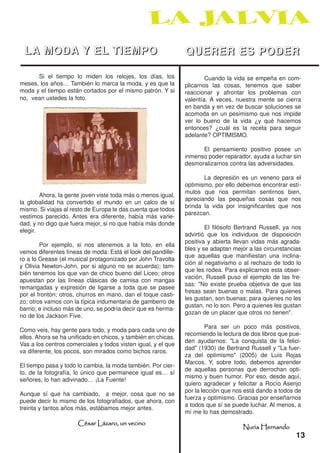 LA MODA Y EL TIEMPO                                           QUERER ES PODER
      Si el tiempo lo miden los relojes, los días, los                 Cuando la vida se empeña en com-
meses, los años… También lo marca la moda, y es que la         plicarnos las cosas, tenemos que saber
moda y el tiempo están cortados por el mismo patrón. Y si      reaccionar y afrontar los problemas con
no, vean ustedes la foto.                                      valentía. A veces, nuestra mente se cierra
                                                               en banda y en vez de buscar soluciones se
                                                               acomoda en un pesimismo que nos impide
                                                               ver lo bueno de la vida ¿y qué hacemos
                                                               entonces? ¿cuál es la receta para seguir
                                                               adelante? OPTIMISMO.

                                                                     El pensamiento positivo posee un
                                                               inmenso poder reparador, ayuda a luchar sin
                                                               desmoralizarnos contra las adversidades.

                                                                      La depresión es un veneno para el
                                                               optimismo, por ello debemos encontrar estí-
                                                               mulos que nos permitan sentirnos bien,
        Ahora, la gente joven viste toda más o menos igual,
                                                               apreciando las pequeñas cosas que nos
la globalidad ha convertido el mundo en un calco de sí
                                                               brinda la vida por insignificantes que nos
mismo. Si viajas al resto de Europa te das cuenta que todos
                                                               parezcan.
vestimos parecido. Antes era diferente, había más varie-
dad, y no digo que fuera mejor, si no que había más donde
                                                                       El filósofo Bertrand Russell, ya nos
elegir.
                                                               advirtió que los individuos de disposición
                                                               positiva y abierta llevan vidas más agrada-
        Por ejemplo, si nos atenemos a la foto, en ella
                                                               bles y se adaptan mejor a las circunstancias
vemos diferentes líneas de moda: Está el look del pandille-
                                                               que aquellas que manifiestan una inclina-
ro a lo Grease (el musical protagonizado por John Travolta
                                                               ción al negativismo o al rechazo de todo lo
y Olivia Newton-John, por si alguno no se acuerda); tam-
                                                               que les rodea. Para explicarnos esta obser-
bién tenemos los que van de chico bueno del Liceo; otros
                                                               vación, Russell puso el ejemplo de las fre-
apuestan por las líneas clásicas de camisa con mangas
                                                               sas: "No existe prueba objetiva de que las
remangadas y expresión de ligarse a toda que se pasee
                                                               fresas sean buenas o malas. Para quienes
por el frontón; otros, churros en mano, dan el toque casti-
                                                               les gustan, son buenas; para quienes no les
zo; otros vamos con la típica indumentaria de gamberro de
                                                               gustan, no lo son. Pero a quienes les gustan
barrio; e incluso más de uno, se podría decir que es herma-
                                                               gozan de un placer que otros no tienen".
no de los Jackson Five.
                                                                        Para ser un poco más positivos,
Como veis, hay gente para todo, y moda para cada uno de
                                                               recomiendo la lectura de dos libros que pue-
ellos. Ahora se ha unificado en chicos, y también en chicas.
                                                               den ayudarnos: "La conquista de la felici-
Vas a los centros comerciales y todos visten igual, y el que
                                                               dad" (1930) de Bertrand Russell y "La fuer-
va diferente, los pocos, son mirados como bichos raros.
                                                               za del optimismo" (2005) de Luis Rojas
                                                               Marcos. Y, sobre todo, debemos aprender
El tiempo pasa y todo lo cambia, la moda también. Por cier-
                                                               de aquellas personas que derrochan opti-
to, de la fotografía, lo único que permanece igual es… sí
                                                               mismo y buen humor. Por eso, desde aquí,
señores, lo han adivinado… ¡La Fuente!
                                                               quiero agradecer y felicitar a Rocío Asenjo
                                                               por la lección que nos está dando a todos de
Aunque sí que ha cambiado, a mejor, cosa que no se
                                                               fuerza y optimismo. Gracias por enseñarnos
puede decir lo mismo de los fotografiados, que ahora, con
                                                               a todos que sí se puede luchar. Al menos, a
treinta y tantos años más, estábamos mejor antes.
                                                               mí me lo has demostrado.
                      César Lázaro, un vecino
                                                                                    Nuria Hernando
                                                                                                         13
 