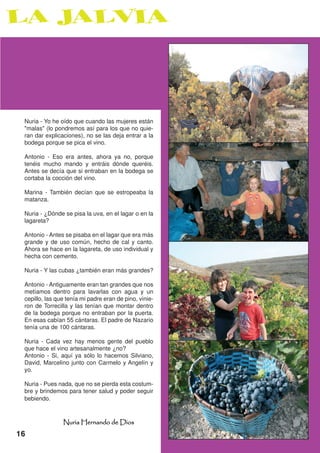 Nuria - Yo he oído que cuando las mujeres están
 "malas" (lo pondremos así para los que no quie-
 ran dar explicaciones), no se las deja entrar a la
 bodega porque se pica el vino.

 Antonio - Eso era antes, ahora ya no, porque
 tenéis mucho mando y entráis dónde queréis.
 Antes se decía que si entraban en la bodega se
 cortaba la cocción del vino.

 Marina - También decían que se estropeaba la
 matanza.

 Nuria - ¿Dónde se pisa la uva, en el lagar o en la
 lagareta?

 Antonio - Antes se pisaba en el lagar que era más
 grande y de uso común, hecho de cal y canto.
 Ahora se hace en la lagareta, de uso individual y
 hecha con cemento.

 Nuria - Y las cubas ¿también eran más grandes?

 Antonio - Antiguamente eran tan grandes que nos
 metíamos dentro para lavarlas con agua y un
 cepillo, las que tenía mi padre eran de pino, vinie-
 ron de Torrecilla y las tenían que montar dentro
 de la bodega porque no entraban por la puerta.
 En esas cabían 55 cántaras. El padre de Nazario
 tenía una de 100 cántaras.

 Nuria - Cada vez hay menos gente del pueblo
 que hace el vino artesanalmente ¿no?
 Antonio - Si, aquí ya sólo lo hacemos Silviano,
 David, Marcelino junto con Carmelo y Angelín y
 yo.

 Nuria - Pues nada, que no se pierda esta costum-
 bre y brindemos para tener salud y poder seguir
 bebiendo.



                Nuria Hernando de Dios
16
 