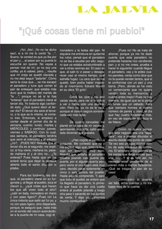"¡Qué cosas tiene mi pueblo!"
         ¡Yo!, ¡No!, ¡Yo no he dicho     monedero y la bolsa del pan. Ni               ¡Pues no! No se trata de
eso!, si a mi me lo contó "la ...".      siquiera me entretuve en quitarme     ahorrar, porque ya me he dado
Bueno, la verdad es que yo iba por       los rulos; pensé que el panadero      cuenta que este panadero no
el pan y..., al pasar por su puerta lo   no se iba a asustar por ello; segu-   pretende hacerse rico vendiendo
escuché sin querer. No vayas a           ro que ya estaba acostumbrado a       pan; y si no me crees, prueba a
pensar mal de mí; yo no soy una          ver a otras vecinas así. El caso es   hacer lo siguiente: cuando llegue
cotilla; ya lo sabes, pero..., resulta   que, al salir lo vi pasar y desapa-   el panadero, vas y le pides cua-
que mi oreja se quedó clavada y          recer casi al mismo tiempo, cual      tro panetes, verás como dice que
no me dejó seguir "palante". Cómo        estrella fugaz. La cara que se me     no te puede vender tantos, que si
sería la cosa que..., se me escapó       quedó, bien podía haber inspira-      te conformas con un pan y una
el panadero y tuve que comer el          do al mismísimo Edvard Munch          barra. ¡Pero, dónde se ha visto
pan de anteayer, que estaba más          en su obra "El grito".                un comerciante que no quiera
duro que la mollera del marido de                                              vender toda su mercancía, y
"la ..."; porque no sé si te has                 Cerré los ojos y los abrí     cuanto antes mejor! Pues no hay
"enterao" que el panadero viene al       varias veces, para ver si lo volvía   manera, da igual que se lo pidas
tercer día. Yo todavía sigo cavilan-     a ver o había sido una alucina-       un lunes que un sábado. Será
do esto: ¿Qué quiere decir al ter-       ción. Pero no, ya no se le veía,      que siempre hornea el mismo
cer día? El tercer día será el terce-    aunque el claxon seguía sonando       número de panes y, claro, el día
ro, o lo que es lo mismo, el núme-       cada vez más lejos.                   que hay cuatro forasteros más,
ro tres. Entonces, si empiezo a                                                en vez de sopas de ajo, toca la
contar desde el primer día de la                 De cuatro zancadas me         de fideos.
semana, cuento: lunes, martes y          planté en la casa de mi vecina y,
MIÉRCOLES; y continúo: jueves,           aporreando la puerta, salió asus-              Como no quiero pensar
viernes y SÁBADO. Con lo cual,           tada diciendo qué pasaba.             que este negocio sea una "tapa-
esa semana, el panadero tendría                                                dera", voy a intentar dilucidar el
que venir el miércoles y el sábado               - ¿Has cogido el pan? - La    asunto desde otro punto de vista:
¿no?, ¡PUES NO! Resulta que al           pregunté. Me contestó que no y        Tal vez sea un caso atípico den-
tercer día es al segundo; me expli-      me explicó algo que, todavía hoy,     tro de esta sociedad de consu-
co: si hoy viene, mañana no, pasa-       sigo sin entender muy bien.           mo. El tahonero echa cuentas de
do mañana sí y al otro no... ¿Te         Resulta que, antaño, el panadero      los panes que debe vender para
enteras? Pues hasta que yo me            pasaba pitando casi puerta por        vivir feliz. Y si es feliz así, no
enteré tenía que dejar la ventana        puerta, por si alguien quería pan,    necesita estar pendiente de si
abierta todo el santo día, por si        pero como el oro negro está muy       vienen más o menos forasteros.
pitaba.                                  caro, decidió parar solamente en      ¡Qué se traigan el pan de su
                                         cinco o seis puntos del pueblo.       casa!
         Para los foráneos, les diré     Hasta aquí lo comprendo. Y, para
que, el panadero viene en su fur-        que todo el pueblo se entere que              Conclusión: si quieres
goneta y, al llegar al pueblo, toca el   ha llegado el panadero, lo prime-     ser feliz, echa cuentas y no tra-
claxon y... ¿qué crees que hacen         ro que hace es dar una vuelta         bajes más de la cuenta.
los que allí viven todo el año?          entera al pueblo pitando y luego
¿salir en bata, monedero en mano         otra para ir parando en los puntos
y con paso ligero? ¡Pues no! La          de venta. Y digo yo, ¿ahorrará
única indocta que salió así fui yo, y    mucho combustible?
no con paso ligero, sino disparada,
porque, te aseguro que, nada más
oír el sonido del claxon acercándo-
se a la puerta de mi casa, cogí el                                                    Una forastera
                                                                                                              17
 