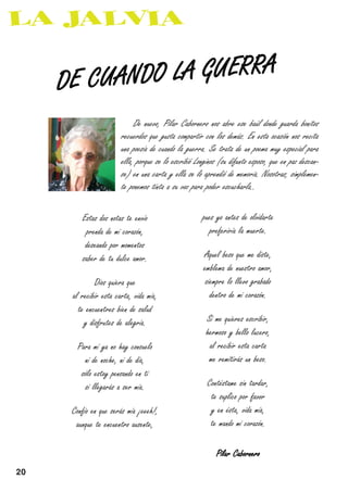 LA GUERRA
     DE CUANDO

                             De nuevo, Pilar Cabornero nos abre ese baúl donde guarda bonitos
                        recuerdos que gusta compartir con los demás. En esta ocasión nos recita
                        una poesía de cuando la guerra. Se trata de un poema muy especial para
                        ella, porque se lo escribió Longinos (su difunto esposo, que en paz descan-
                        se) en una carta y ella se lo aprendió de memoria. Nosotras, simplemen-
                        te ponemos tinta a su voz para poder escucharla..

         Estas dos notas te envío                      pues yo antes de olvidarte
          prenda de mi corazón,                          preferiría la muerte.
          deseando por momentos
         saber de tu dulce amor.                       Aquel beso que me diste,
                                                       emblema de nuestro amor,
              Dios quiera que                           siempre lo llevo grabado
      al recibir esta carta, vida mía,                    dentro de mi corazón.
        te encuentres bien de salud
          y disfrutes de alegría.                       Si me quieres escribir,
                                                        hermoso y bello lucero,
        Para mí ya no hay consuelo                       al recibir esta carta
          ni de noche, ni de día,                        me remitirás un beso.
         sólo estoy pensando en ti
          si llegarás a ser mía.                        Contéstame sin tardar,
                                                         te suplico por favor
      Confío en que serás mía ¡eeeh!,                    y en ésta, vida mía,
       aunque te encuentro ausente,                      te mando mi corazón.

                                                            Pilar Cabornero

20
 