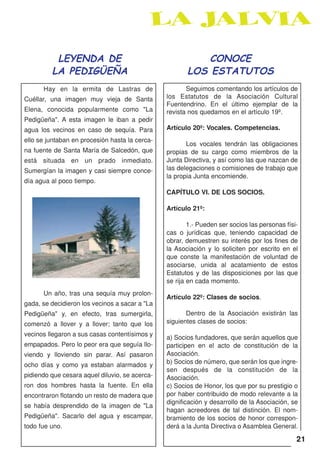 LEYENDA DE                                       CONOCE
         LA PEDIGÜEÑA                                  LOS ESTATUTOS
      Hay en la ermita de Lastras de                   Seguimos comentando los artículos de
Cuéllar, una imagen muy vieja de Santa          los Estatutos de la Asociación Cultural
                                                Fuentendrino. En el último ejemplar de la
Elena, conocida popularmente como "La           revista nos quedamos en el artículo 19º.
Pedigüeña". A esta imagen le iban a pedir
agua los vecinos en caso de sequía. Para        Artículo 20º: Vocales. Competencias.
ello se juntaban en procesión hasta la cerca-
                                                       Los vocales tendrán las obligaciones
na fuente de Santa María de Salcedón, que       propias de su cargo como miembros de la
está situada en un prado inmediato.             Junta Directiva, y así como las que nazcan de
Sumergían la imagen y casi siempre conce-       las delegaciones o comisiones de trabajo que
                                                la propia Junta encomiende.
día agua al poco tiempo.
                                                CAPÍTULO VI. DE LOS SOCIOS.

                                                Artículo 21º:

                                                        1.- Pueden ser socios las personas físi-
                                                cas o jurídicas que, teniendo capacidad de
                                                obrar, demuestren su interés por los fines de
                                                la Asociación y lo soliciten por escrito en el
                                                que conste la manifestación de voluntad de
                                                asociarse, unida al acatamiento de estos
                                                Estatutos y de las disposiciones por las que
                                                se rija en cada momento.
      Un año, tras una sequía muy prolon-
                                                Artículo 22º: Clases de socios.
gada, se decidieron los vecinos a sacar a "La
Pedigüeña" y, en efecto, tras sumergirla,              Dentro de la Asociación existirán las
comenzó a llover y a llover; tanto que los      siguientes clases de socios:
vecinos llegaron a sus casas contentísimos y
                                                a) Socios fundadores, que serán aquellos que
empapados. Pero lo peor era que seguía llo-     participen en el acto de constitución de la
viendo y lloviendo sin parar. Así pasaron       Asociación.
ocho días y como ya estaban alarmados y         b) Socios de número, que serán los que ingre-
                                                sen después de la constitución de la
pidiendo que cesara aquel diluvio, se acerca-   Asociación.
ron dos hombres hasta la fuente. En ella        c) Socios de Honor, los que por su prestigio o
encontraron flotando un resto de madera que     por haber contribuido de modo relevante a la
                                                dignificación y desarrollo de la Asociación, se
se había desprendido de la imagen de "La
                                                hagan acreedores de tal distinción. El nom-
Pedigüeña". Sacarlo del agua y escampar,        bramiento de los socios de honor correspon-
todo fue uno.                                   derá a la Junta Directiva o Asamblea General.

                                                                                               21
 