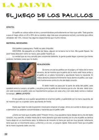 EL JUEGO DE LOS PALILLOS
 EFECTO:

        Un palillo se coloca sobre el otro y concentrándose profundamente se hace que salte. Todo gracias
 a que el mago utiliza un 20 o 25% de su cerebro, algo más que una persona normal y corriente que utiliza
 alrededor del 10%, incluso hay algunos especímenes que mucho menos.

 MATERIAL NECESARIO:

        Dos palillos cualesquiera. Palillo es palo chiquitillo.
        HISTORIA: De pequeño en el Bar de Salus, alguien en la barra me lo hizo. Me quedé flipado. No
 paré hasta descubrir cómo se hacía, para poder hacerlo yo.
        La verdad que es muy sencillo pero sorprende bastante, la gente puede llegar a pensar que tienes
 poderes mentales (cosa que no dudo).

                                        REALIZACION:

                                                Se toma uno de los palillos con el pulgar y el índice de la mano
                                        derecha, de tal manera que la palma de la mano esté hacia arriba y
                                        el palillo en un plano horizontal y apuntando hacia la izquierda. El
                                        índice derecho presiona firmemente hacia dentro el palillo y así suje-
                                        tarlo fuertemente contra la uña del dedo corazón.

                                               El dedo medio se pasa por la parte de atrás del palillo, este
 quedará entre tu cuerpo y el palillo, y se pone junto al palillo de tal manera que la uña de este dedo cora-
 zón esté tocando el palillo (esto es importantísimo porque con esta uña y con este dedo vamos a realizar
 la trampa). ¡MIRA LA FOTO!

        El otro palillo se va a sujetar apoyándolo en el primer palillo y sujetándole con la mano izquierda, de
 tal manera que va a quedar como apuntando de frente.

       Hasta aquí todo ha sido la posición inicial para empezar el juego, ahora es cuando tú dices que vas
 a demostrar tus poderes concentrándote y haciendo que el palillo salte.

        ¿Cómo se hace que el palillo salte? Presión firme y muy paulatina hacia debajo de la uña del dedo
 corazón, muy sencillo, el dedo medio de la mano derecha que está tocando con la uña el palillo se desliza
 hacia abajo en un movimiento seco, la distancia de moverle no tiene por qué ser muy grande, solamente
 tiene que ser un movimiento seco y uniforme y, a la vez, un poquito rápido. Esta acción hace que el palillo
 de la mano izquierda salte una vez.



22
 