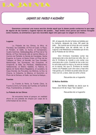 LUGARES DEL PUEBLO Y ALEDAÑOS



       Queremos comenzar una nueva sección donde aquél que lo desee pueda contarnos lo que sepa
 de alguna de las fuentes y lugares típicos del pueblo… Aquí tenéis unos pocos que hemos recogido
 como muestra, os animamos a que nos recordéis algún otro para que no caigan en el olvido…



     Lugares                                                 Allí, el segundo día de la fiesta se bailaba por
                                                             la mañana, después de misa. Allí pasó de
             La Pobeda de los Olmos, la Mira, el             todo… Se cuenta que al chico de uno cuando
     Parralejo, las Cobatillas, el Pico el Cueto, la Raya,   le preguntaban que de dónde era, si de
     el Pendón, el Gallo, la Suma, el Campanario,            Laguna o de Aldeasoña contestaba que él era
     Cuatro Caminos, Valdesaleguillas, el Pinar de la Tía    de la Pobeda de los Olmos.
     Benita, el Prao Hernando allá al camino Blanco, el
     Camino de Peñafiel, la Senda de Canalejas, Santa                Don Emiliano mandaba cortar las
     Eugenia, la Cueva, el Santo Cristo, el Pinar de los     varas para dar a los alumnos con ella. Así, un
     Trabajos, el Olmo, el Hornillo, los Tres Corrales,      día D. Emiliano le mandó a uno cortar una
     Mataovejas, las Quintanas, los Oveyares, el             vara para dar a otro. Cuando le fue a dar con
     Chaporral, la Isilla, las Perdices, Valdelacarrera,     la vara éste quitó la mano y la vara se rompió
     Valdechondo, el Molino Valdildo, la Fábrica, la         en la estufa. Así que D. Emiliano le mandó
     Iglesia de Santa María Magdalena, el Lavadero, la       volver a la Pobeda a por otra vara y trajo otra
     Casa Grande, los Pozuelos, los Molinos, la Hoz, la      más gorda y D. Emiliano la probó esta vez pri-
     Charca, la Cobacha, la Alberca, el Quinchón, el         mero con él, y claro, éste se echó a llorar.
     Picón de la Dehesa, el Gallo, las Heras la Atalaya…
                                                                            Recuerdos de un lugareño
     Fuentes
                                                             El Molino Baldildo
             La Fuente la Noria, la Fuente Clara, la
     Fuente la Zorra, la Fuente, las Fuentes, la Fuente el           Del Molino Baldildo se decía que la
     Piojo, Fuentendrino, el Celemín…                        fiesta era el 40 de mayo "San Cipotón".

     La Pobeda de los Olmos                                                 Recuerdos de un lugareño

           Se encuentra frente al parque; en realidad
     ahora es una pobeda de chopos por culpa de la
     enfermedad de los olmos.




24
 