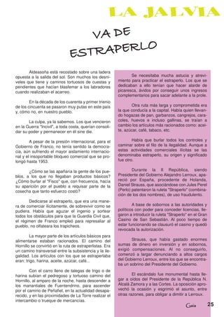 VA DE
                               ESTRAPERLO
       Aldeasoña está recostado sobre una ladera
opuesta a la salida del sol. Son muchos los desni-               Se necesitaba mucha astucia y atrevi-
veles que tiene y caminos tortuosos de cuestas y          miento para practicar el estraperlo. Los que se
pendientes que hacían blasfemar a los labradores          dedicaban a ello tenían que hacer alarde de
cuando realizaban el acarreo.                             picaresca, ávidos por conseguir unos ingresos
                                                          complementarios para sacar adelante a la prole.
        En la década de los cuarenta y primer trienio
de los cincuenta se pasaron muy putas en este país               Otra ruta más larga y comprometida era
y, cómo no, en nuestro pueblo.                            la que conducía a la capital. Había quien llevan-
                                                          do hogazas de pan, garbanzos, cangrejos, cara-
       La culpa, ya la sabemos. Los que vencieron         coles, huevos e incluso gallinas, se traían a
en la Guerra "Incivil", a toda costa, querían consoli-    cambio los artículos más racionados como: acei-
dar su poder y permanecer en él sine die.                 te, azúcar, café, tabaco, etc.

        A pesar de la presión internacional, para el              Había que burlar todos los controles y
Gobierno de Franco, no tenía sentido la democra-          caminar sobre el filo de la ilegalidad. Aunque a
cia, aún sufriendo el mayor aislamiento internacio-       estas actividades comerciales ilícitas se las
nal y el insoportable bloqueo comercial que se pro-       denominaba estraperlo, su origen y significado
longó hasta 1953.                                         fue otro.

       ¿Cómo se las apañaría la gente de los pue-                 Durante la II República, siendo
blos, a los que no llegaban productos básicos?            Presidente del Gobierno Alejandro Lerroux, apa-
¿Cómo burlar al "Fisco" que, con frecuencia, hacía        reció por España, procedente de Holanda,
su aparición por el pueblo a requisar parte de la         Daniel Strauss, que asociándose con Jules Perel
cosecha que tanto esfuerzo costó?                         (Perlo) patentaron la ruleta "Straperlo" (combina-
                                                          ción de los dos nombres), de uso fraudulento.
        Dedicarse al estraperlo, que era una mane-
ra de comerciar ilícitamente, de sobrevivir como se               A base de sobornos a las autoridades y
pudiera. Había que aguzar el ingenio y sortear            políticos con poder para conceder licencias, lle-
todos los obstáculos para que la Guardia Civil que,       garon a introducir la ruleta "Straperlo" en el Gran
el régimen de Franco empleó para represaliar al           Casino de San Sebastián. Al poco tiempo de
pueblo, no olfateara los trapicheos.                      estar funcionando se clausuró el casino y quedó
                                                          revocada la autorización.
        La mayor parte de los artículos básicos para
alimentarse estaban racionados. El camino del                    Strauss, que había gastado enormes
Hornillo se convirtió en la ruta de estraperlistas. Era   sumas de dinero en inversión y en sobornos,
un camino transversal entre la subsistencia y la ile-     exigió compensaciones. Al no conseguirlo,
galidad. Los artículos con los que se estraperlaba        comenzó a largar denunciando a altos cargos
eran: trigo, harina, aceite, azúcar, café...              del Gobierno Lerroux, entre los que se encontra-
                                                          ba un sobrino del Presidente del Gobierno.
        Con el carro lleno de talegas de trigo o de
harina subían el pedregoso y tortuoso camino del                  El escándalo fue monumental hasta lle-
Hornillo, al amparo de la noche, hasta descender a        gar a oídos del Presidente de la República N.
los manantiales de Fuentendrino, para ascender            Alcalá Zamora y a las Cortes. La oposición apro-
por el camino de Peñafiel, en la actualidad desapa-       vechó la ocasión y esgrimió el asunto, entre
recido, y en las proximidades de La Torre realizar el     otras razones, para obligar a dimitir a Lerroux.
intercambio o trueque de mercancías.
                                                                                                Gaia            25
 