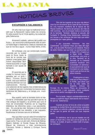 NOTICIAS BREVES
                                                                   Otro de los lugares en los que nos detuvi-
            EXCURSIÓN A SALAMANCA                           mos fue en el exterior de la Casa de las Conchas.
                                                            Es una mansión nobiliaria de la época de los
                                                            Reyes Católicos. Se llama así porque, las más de
            Un año más tuvo lugar la tradicional excur-
                                                            400 conchas, son el principal motivo ornamental
     sión que la Asociación realiza todos los veranos.
                                                            de la fachada. También destaca el escudo del
     En esta ocasión fue el 16 de agosto y la ciudad ele-
                                                            fundador D. Rodrigo Arias Maldonado, sostenido
     gida Salamanca.
                                                            por leones y las ventanas del piso bajo que están
                                                            protegidas por rejas góticas.
             Amaneció nublado, salimos del pueblo con
     lluvia y así recorrimos prácticamente todo el cami-
                                                                    Y por supuesto visitamos           las dos
     no hasta llegar a Salamanca. Daba la impresión de
                                                            Catedrales: La Catedral Vieja que data del siglo
     que se nos iba a aguar , nunca mejor dicho, el día.
                                                            XII, y es de estilo Románico y la Catedral Nueva
                                                            de estilo Gótico, que se inició su construcción en
             Sin embargo, una vez comenzado nuestro
                                                                                      el Siglo XVI y finalizó en
     recorrido por la ciudad
                                                                                      el Siglo XVIII. Están
     cesó la lluvia hasta la
                                                                                      construidas una junto a
     hora de la comida que
                                                                                      la otra. También en la
     cayeron unas gotas, pero
                                                                                      fachada de la Catedral
     fueron esquivadas fácil-
                                                                                      pudimos localizar otra
     mente buscando un lugar
                                                                                      curiosidad: un astronau-
     techado o con ayuda de
                                                                                      ta que parece ser que se
     paraguas.
                                                                                      incorporó en una restau-
                                                                                      ración que se hizo en los
             El recorrido por la
                                                                                      años noventa.
     ciudad lo hicimos acom-
     pañados por un guía (
                                                                                          Finalizamos el reco-
     Marc). Tuvimos mucha
                                                                                     rrido en la Plaza Mayor (
     suerte, creo que todos/as
                                                                                     S XVIII), que dicen que
     pudimos disfrutar con sus
                                                                                     es la más bella de
     explicaciones. Hicimos
                                                                                     España, incluso de
     una selección de los lugares más emblemáticos de
                                                            Europa. En la misma Plaza se encuentra el
     la ciudad ya que son numerosos los tesoros arqui-
                                                            Ayuntamiento, y por supuesto, como cualquier
     tectónicos de Salamanca y el tiempo era insufi-
                                                            plaza es el centro neurálgico de la ciudad.
     ciente.
                                                                    Por la tarde, mejoró considerablemente el
              Nos explicó, tanto la fachada como el inte-
                                                            tiempo y pudimos seguir disfrutando de la maravi-
     rior de la Universidad, que hay que decir que es la
                                                            lla que es Salamanca.
     más antigua de España y la primera que tuvo el
     título de Universidad. Pudimos ver la magnífica
                                                                   Cuando se hizo la hora de volver al pueblo
     biblioteca, las diferentes aulas y sus peculiarida-
                                                            quedaba la ciudad llena de ceremonias nupciales
     des. Es una de las más famosas a nivel mundial
                                                            que daban un colorido y glamour propios de actos
     por la calidad de sus estudios, y por supuesto,
                                                            en los que la gente se viste con sus mejores
     localizamos la famosa rana en la fachada.
                                                            galas.
            Hay que decir que por esta Universidad han             En definitiva, de lo que se trataba era de
     pasado en calidad de alumnos o profesores perso-       pasar un buen día y creo que con la ayuda de: el
     najes como: Fray Luís de León, Antonio de Nebrija,     tiempo, la ciudad, el guía, y sobre todo el grupo,
     Beatriz Galindo, el Conde Duque de Olivares,           se consiguió.
     Miguel de Unamuno y más recientemente
     Francisco Tomás y Valiente y Enrique Tierno
      Galván.                                                                             Amparo Fuente
26
 
