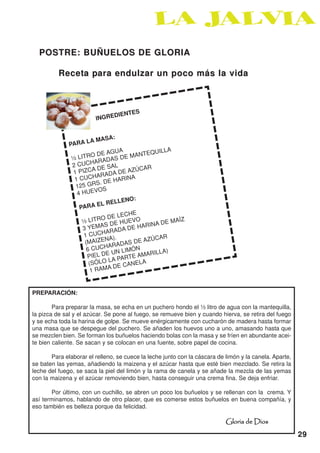 POSTRE: BUÑUELOS DE GLORIA

          Receta para endulzar un poco más la vida



                                          S
                                 DIENTE
                         INGRE


                     A   MASA:
              PARA L
                                                 LA
                            E AGUA MANTEQUIL
               ½L  ITRO D        SD E
                         ARADA
               2 CUCH E SAL
                        AD               CAR
               1 PIZC RADA DE AZÚ
                          A
                1 CUCH DE HARINA
                         S.
                125 GR S
                          O
                 4 HUEV
                                     NO:
                              RELLE
                  PA  RA EL
                                  LECHE
                   ½ LIT  RO DE UEVO                AÍZ
                               DE H           A DE M
                    3 YEMAS ADA DE HARIN
                              AR
                    1 CUCH ).
                             NA             ZÚCAR
                     (MAIZE RADAS DE A
                               A
                      6 CUCH N LIMÓN             A)
                      PIEL D
                              EU          MARILL
                               LA PARTE A
                       (SÓLO      E CANE
                                         LA
                        1R AMA D



PREPARACIÓN:

        Para preparar la masa, se echa en un puchero hondo el ½ litro de agua con la mantequilla,
la pizca de sal y el azúcar. Se pone al fuego, se remueve bien y cuando hierva, se retira del fuego
y se echa toda la harina de golpe. Se mueve enérgicamente con cucharón de madera hasta formar
una masa que se despegue del puchero. Se añaden los huevos uno a uno, amasando hasta que
se mezclen bien. Se forman los buñuelos haciendo bolas con la masa y se fríen en abundante acei-
te bien caliente. Se sacan y se colocan en una fuente, sobre papel de cocina.

       Para elaborar el relleno, se cuece la leche junto con la cáscara de limón y la canela. Aparte,
se baten las yemas, añadiendo la maizena y el azúcar hasta que esté bien mezclado. Se retira la
leche del fuego, se saca la piel del limón y la rama de canela y se añade la mezcla de las yemas
con la maizena y el azúcar removiendo bien, hasta conseguir una crema fina. Se deja enfriar.

       Por último, con un cuchillo, se abren un poco los buñuelos y se rellenan con la crema. Y
así terminamos, hablando de otro placer, que es comerse estos buñuelos en buena compañía, y
eso también es belleza porque da felicidad.

                                                                           Gloria de Dios
                                                                                                        29
 