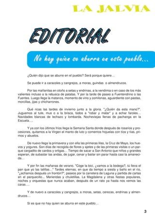 EDITORIAL
            No hay quien se aburra en este pueblo...
      ¿Quién dijo que se aburre en el pueblo? Será porque quiere…

      Se puede ir a caracoles y cangrejos, a moras, guindas o almendrucos.

       Por las mañanitas en otoño a setas y endrinas, a la vendimia o en caso de los más
valientes incluso a la rebusca de patatas. Y por la tarde de paseo a Fuentendrino o las
Fuentes. Luego llega la matanza, momento de vino y comilonas, aguardiente con pastas,
morcillas, jijas y chicharrones.

      Qué ricas las tardes de invierno junto a la gloria. "¿Quién da esta mano?".
Juguemos al tute, mus o a la brisca, todos a "robar y matar" y a echar faroles…
Navidades blancas de lechazo y lombarda. Nocheviejas llenas de pachanga en la
Escuela….

      Y ya con los últimos fríos llega la Semana Santa donde después de rosarios y pro-
cesiones, quitamos a la Virgen el manto de luto y comemos hojuelas con tíos y tías, pri-
mos y abuelos.

       De nuevo llega la primavera y con ella las primeras lilas, la Cruz de Mayo, los hue-
vos y yogures. Son días de recogida de flores y ajetes y de las primeras visitas o un par-
que cargadito de cardos y ortigas… Tiempo de sacar a San Antonio que niños y grandes
esperan, de subastar las andas, de jugar, cenar y bailar sin parar hasta casi la amaneci-
da…

      Y por fin las mañanas de verano. "Coge la bici, ¿vamos a la bodega?, tú lleva el
pan que yo las latillas…" Tardes eternas, en que da tiempo a siesta y baño en el río,
"¿echamos después un frontón?", paseos por la carretera de Laguna y partida de cartas
en el parquecillo... Meriendas y chuletillas. La Magdalena y otras fiestas populares,
noches y orquestas que nunca acaban, después de un rato ya hasta nos vemos las
caras….

      Y de nuevo a caracoles y cangrejos, a moras, setas, cerezas, endrinas y almen-
drucos…

      Si es que no hay quien se aburra en este pueblo…

                                                                                              3
 
