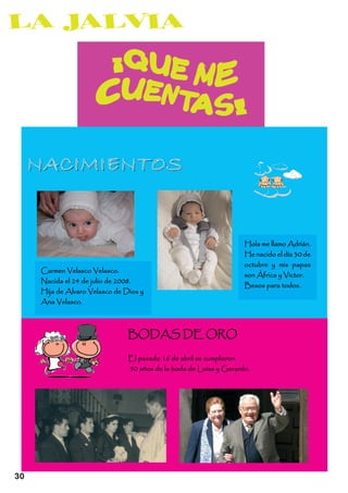 NACIMIENTOS

                                                                    Hola me llamo Adrián.
                                                                    He nacido el día 30 de
                                                                    octubre y mis papas
     Carmen Velasco Velasco.
                                                                    son África y Victor.
     Nacida el 24 de julio de 2008.
                                                                    Besos para todos.
     Hija de Alvaro Velasco de Dios y
     Ana Velasco.



                                BODAS DE ORO
                                El pasado 16 de abril se cumplieron
                                50 años de la boda de Luisa y Gerardo.




30
 