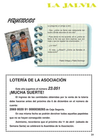 PEQUESOCIOS
                                  Le pregunta un amigo a otro:

                                  - Oye, ¿cómo se llama ese restaurante tan
                                  bueno dónde estuviste el otro día?

                                  - Pues ahora no me acuerdo, ah sí ¿cómo se
                                  llama la flor esa que tiene espinas, que son
                                  rojas y que se regalan los enamorados…?

                                  - ¿La rosa?

                                  - Sí rosa, ¡¡¡¡Rosa!!!! ¿Cómo se llamaba el
                                  restaurante?



                                                Pablo Ortega y Pablo Domingo




LOTERÍA DE LA ASOCIACIÓN

     Este año jugamos al número   23.051
¡MUCHA SUERTE!
     El ingreso de las cantidades obtenidas por la venta de la lotería
debe hacerse antes del próximo día 6 de diciembre en el número de
cuenta:
2069 0020 91 0000038265 de Caja Segovia.
     En esa misma fecha se podrán devolver todas aquellas papeletas
que no se hayan conseguido vender.
     Asimismo, recordaros que el próximo día 11 de abril (sábado de
Semana Santa) se celebrará la Asamblea de la Asociación.


                                                                                 31
 