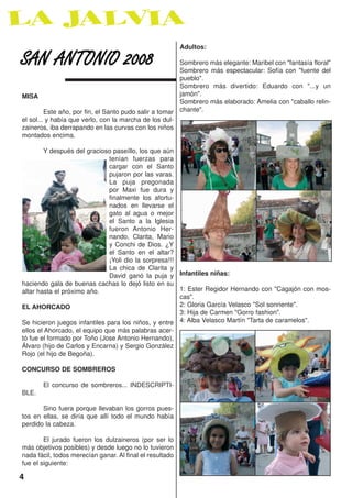 Adultos:

SAN ANTONIO 2008                                        Sombrero más elegante: Maribel con "fantasía floral"
                                                        Sombrero más espectacular: Sofía con "fuente del
                                                        pueblo".
                                                        Sombrero más divertido: Eduardo con "...y un
MISA                                                    jamón".
                                                        Sombrero más elaborado: Amelia con "caballo relin-
         Este año, por fin, el Santo pudo salir a tomar chante".
el sol... y había que verlo, con la marcha de los dul-
zaineros, iba derrapando en las curvas con los niños
montados encima.

        Y después del gracioso paseíllo, los que aún
                               tenían fuerzas para
                               cargar con el Santo
                               pujaron por las varas.
                               La puja pregonada
                               por Maxi fue dura y
                               finalmente los afortu-
                               nados en llevarse el
                               gato al agua o mejor
                               el Santo a la Iglesia
                               fueron Antonio Her-
                               nando, Clarita, Mario
                               y Conchi de Dios. ¿Y
                               el Santo en el altar?
                               ¡Yoli dio la sorpresa!!!
                               La chica de Clarita y
                               David ganó la puja y Infantiles niñas:
haciendo gala de buenas cachas lo dejó listo en su
altar hasta el próximo año.                             1: Ester Regidor Hernando con "Cagajón con mos-
                                                        cas".
EL AHORCADO                                             2: Gloria García Velasco "Sol sonriente".
                                                        3: Hija de Carmen "Gorro fashion".
Se hicieron juegos infantiles para los niños, y entre 4: Alba Velasco Martín "Tarta de caramelos".
ellos el Ahorcado, el equipo que más palabras acer-
tó fue el formado por Toño (Jose Antonio Hernando),
Álvaro (hijo de Carlos y Encarna) y Sergio González
Rojo (el hijo de Begoña).

CONCURSO DE SOMBREROS

       El concurso de sombreros... INDESCRIPTI-
BLE.

       Sino fuera porque llevaban los gorros pues-
tos en ellas, se diría que allí todo el mundo había
perdido la cabeza.

        El jurado fueron los dulzaineros (por ser lo
más objetivos posibles) y desde luego no lo tuvieron
nada fácil, todos merecían ganar. Al final el resultado
fue el siguiente:

4
 