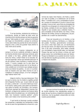 nernos las ropas más limpias y de fiesta y asistir
                                                        con todo el pueblo a la celebración de la Santa
                                                        Misa. Y cantaba el Sr. cura y contestaba el sacris-
                                                        tán, aunque no entendiera ni mucho ni poco lo que
                                                        cantaba, si era en latín, pero Dios se encargaba de
                                                        traducirlo a su lenguaje y lo comprendía todo. Y en
                                                        las fiestas, cantaba el coro sus mejores melodías.
                                                        Aquello sí que sonaba casi a celestial música. Y
                                                        para completar el Día del Señor, los niños y niñas
       Y en las familias, ambiente de confianza y       después de la Misa, tenían la catequesis y se pre-
confidencia, donde se habla de todo entre los           paraban así a recibir los Sacramentos.
miembros de la familia porque se tiene la garantía
de que "todo queda en casa", porque la intimidad                Pues así recuerdo yo a mi familia y a las
del hogar es intransferible y porque la confianza       familias de mis vecinos y familiares, y a todas las
mutua abre todas las puertas de la comunicación,        del pueblo. Familias, generalmente numerosas,
seguros unos y otros de guardar hacia dentro lo         con cinco a diez hijos cada una, sin bonificación
más íntimo de la familia.                               por hijo que nacía, con alguna que otra compensa-
                                                        ción a las más numerosas, pero todas viviendo
        Hombres y mujeres trabajando en el              con normalidad y hasta donde cabe, con felicidad.
campo o en la era, cuidando animales o regando          Porque hay que ver los chicos y chicas con qué
los huertos donde crecen sabrosas verduras, pero        pocas cosas nos contentábamos para ser felices.
sin olvidar a los hijos. ¿Dónde están mientras          Porque la felicidad no es cuestión de tener mucho
tanto los niños y niñas? Están en la escuela, tie-      sino de disfrutar aquello que se tiene, sin renunciar
nen que aprender, tienen que estudiar para que “el      a mejorar de situación.
día de mañana" sean hombres y mujeres de pro-
vecho. Y mucho cuidado con lo que dicen los
maestros y maestras porque eso no se discute; y
más cuidado aún si te tienen que castigar porque,
como se enteren los padres, no van a ir a protes-
tarle al maestro sino que ellos mismos te van a
multiplicar el castigo porque, si te han castigado,
algo habrás hecho mal.

         Llega la noche y hay que descansar. Pero
es que la vecina nos ha traído la capillita portátil
de la Sagrada Familia, que va por orden de casa
en casa, y antes de ir a la cama habrá que rezar-
le el rosario, todos juntos, para pedir sus bendicio-
nes sobre la familia, los animales y los campos.
¡Qué buen ejemplo de religiosidad y buenas cos-                Los que tuvimos la suerte de vivir este tipo
tumbres! ¿A alguno de nosotros nos hicieron daño        de familia estamos muy agradecidos porque, a
aquellos actos de piedad que, sin entenderlos del       pesar de que fue dura y exigente la educación que
todo, nos inculcaron nuestros padres? ¿Cómo             recibimos, nos ha ayudado a desarrollar con éxito
iban a ser malos si los hacíamos junto a ellos?         nuestra personalidad.

        Y qué bonito el domingo cuando sonaban
las campanas y repicaban los campaniles y todos
los de la casa nos aprestábamos a lavarnos, a po-                              Virgilio Rojo Moreno

                                                                                                            7
 