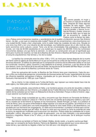 PADOVA                                                                      E  l verano pasado, mi mujer y
                                                                         yo hicimos un viaje por el norte de



(PADUA)
                                                                         Italia. Después de visitar algunas
                                                                         ciudades de esta región como
                                                                         Venecia, la ciudad de Marco Polo
                                                                         y de los canales, y Verona, la ciu-
                                                                         dad de Romeo y Julieta; vimos en
                                                                         el mapa de Italia, que no lejos de
                                                                         allí, se encuentra la ciudad de
                                                                         Padova como la llaman los italia-
nos o Padua como la llamamos nosotros, y acordándome de mi pueblo y la devoción que por San Antonio
tienen, me dije: ¿y por qué no visitamos esta ciudad? Hacia allí nos encaminamos y nos encontramos con
una ciudad bonita, limpia y bien urbanizada, como lo están todas las ciudades de esta zona. Situada en
una zona muy fértil y con una industria de alta tecnología, sus habitantes gozan de un alto nivel de vida,
tanto económico como cultural y social. Tiene una de las universidades más prestigiosa y antiguas del
mundo, con más de 60.000 estudiantes en una ciudad que no supera los 300.000. Entre los numerosos
monumentos destaca uno que llama la atención, no sólo por su construcción sino por el significado que
tiene para muchos de nosotros: se trata de la Basílica de San Antonio o Basílica del Santo que es sin duda
el conjunto arquitectónico más famoso y rico de la ciudad.

       La basílica fue construida entre los años 1238 y 1310, se inició poco tiempo después de la muerte
del Santo sobre la iglesia de Santa María en la que se encuentra la tumba de San Antonio que originó una
fervorosa devoción. El edificio es admirado por la composición armónica de los diferentes estilos en los que
fue construida: románico, gótico, bizantino y mas adelante en el tiempo, el barroco, y por las obras de arte
que atesora, como: los frescos de la escuela de Giotto, las esculturas de Donatello del Altar Mayor y la esta-
tua ecuestre de la plaza de la Basílica y primeras obras de Tiziano.

        Entre los santuarios del mundo, la Basílica de San Antonio tiene gran importancia. Cada día acu-
den a Ella una multitud de peregrinos, provenientes de diversas partes del mundo, especialmente de zonas
de influencia española, portuguesa e italiana, impulsados por su gran devoción al Santo. Fue declarada
Santuario internacional en 1993 por Juan Pablo II.

        De su interior, lo más visitado es la Tumba del Santo, aquí reposan sus restos desde hace más de
siete siglos y los fieles piden al Santo que interceda por ellos.

        La visita es gratuita, cosa extraña en Italia, y se mantiene gracias a la venta de recuerdos y objetos
religiosos relacionados con San Antonio y al cuidado de los Frailes Menores Conventuales. Me pregunto si
sabrán de las subastas que se hacen en Aldeasoña el día de su festividad. Porque si ellos lo hicieran, segu-
ro que sacarían sus buenos euros.

         Ya en casa, tengo curiosidad por su vida y encuentro que San Antonio es Fernando de Bulloes y
Tavera de Azevedo nacido en Lisboa en 1195 en el seno de una familia de la pequeña nobleza y que cam-
bió su nombre por el de Antonio al ingresar en los franciscanos. Desde Portugal, ya fraile, va a predicar al
norte de África, pero una grave enfermedad le obliga regresar a la casa de sus padres. Se embarca en una
nave con destino a Lisboa pero una fuerte tempestad impulsa la nave hasta Sicilia y allí desembarca y es
ayudado por sus hermanos de congregación. En Italia se le encomienda ir a predicar al Norte para conver-
tir a los numerosos herejes que allí había. Es tanto su éxito que muy pronto su fama se extiende por toda
la zona y es seguido por multitudes que le escuchan con devoción. Poseía todas las cualidades de un buen
predicador: cultura, elocuencia, un gran poder de persuasión, una voz bien timbrada y una personalidad
atractiva y magnética. Muere a los 37 años y un año más tarde es canonizado. Se le atribuyen muchos
milagros.

        San Antonio es también el Patrón de Collado Villalba, donde resido, y la gente cuenta que llegó
hasta aquí en compañía de Santa Quiteria, Patrona de Alpedrete. Aunque parece que nunca estuvo por
estas tierras y que además su llegada a Italia fue fruto del azar o de designios superiores.

                                                                                        Braulio
8
 