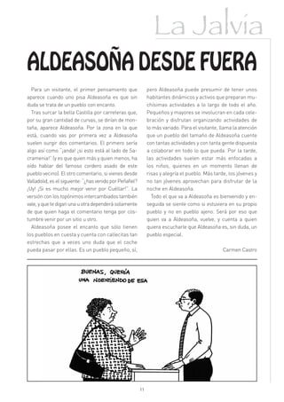 La Jalvia
ALDEASOÑA DESDE FUERA
  Para un visitante, el primer pensamiento que                 pero Aldeasoña puede presumir de tener unos
aparece cuando uno pisa Aldeasoña es que sin                   habitantes dinámicos y activos que preparan mu-
duda se trata de un pueblo con encanto.                        chísimas actividades a lo largo de todo el año.
  Tras surcar la bella Castilla por carreteras que,            Pequeños y mayores se involucran en cada cele-
por su gran cantidad de curvas, se dirían de mon-              bración y disfrutan organizando actividades de
taña, aparece Aldeasoña. Por la zona en la que                 lo más variado. Para el visitante, llama la atención
está, cuando vas por primera vez a Aldeasoña                   que un pueblo del tamaño de Aldeasoña cuente
suelen surgir dos comentarios. El primero sería                con tantas actividades y con tanta gente dispuesta
algo así como “¡anda! ¡si esto está al lado de Sa-             a colaborar en todo lo que pueda. Por la tarde,
cramenia!” (y es que quien más y quien menos, ha               las actividades suelen estar más enfocadas a
oído hablar del famoso cordero asado de este                   los niños, quienes en un momento llenan de
pueblo vecino). El otro comentario, si vienes desde            risas y alegría el pueblo. Más tarde, los jóvenes y
Valladolid, es el siguiente: “¿has venido por Peñafiel?        no tan jóvenes aprovechan para disfrutar de la
¡Uy! ¡Si es mucho mejor venir por Cuéllar!”. La                noche en Aldeasoña.
versión con los topónimos intercambiados también                 Todo el que va a Aldeasoña es bienvenido y en-
vale, y que te digan una u otra dependerá solamente            seguida se siente como si estuviera en su propio
de que quien haga el comentario tenga por cos-                 pueblo y no en pueblo ajeno. Será por eso que
tumbre venir por un sitio u otro.                              quien va a Aldeasoña, vuelve, y cuenta a quien
  Aldeasoña posee el encanto que sólo tienen                   quiera escucharle que Aldeasoña es, sin duda, un
los pueblos en cuesta y cuenta con callecitas tan              pueblo especial.
estrechas que a veces uno duda que el coche
pueda pasar por ellas. Es un pueblo pequeño, sí,                                                  Carmen Castro




                                                          11
 