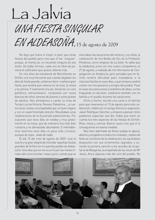 La Jalvia
UNA FIESTA SINGULAR
EN ALDEASOÑA.15 de agosto de 2009
    No digo que fuera ni mejor ni peor que otras              acercaban las vacaciones del verano y, con ellas, la
fiestas del pueblo pero creo que sí fue “singular”            celebración de mis Bodas de Oro de la Profesión
porque, al menos yo, no recuerdo ninguna de ese               Perpetua, como religioso de La Salle. Yo sabía que
estilo. De todas formas, cada uno es libre de po-             lo celebraría, junto con mis cuatro compañeros, el
nerla el calificativo que quiera, faltaría más.               27 de agosto, y rodeado de mis Hermanos de Con-
    En mis años de estudiante de Bachillerato en              gregación en Andalucía; pero pensaba que mi fa-
Griñón, era muy frecuente que cuando llegaban los             milia tendría dificultad para trasladarse a la
días de fiesta grande, solíamos decir: mañana gran            calurosa Sevilla en esos días, y que tampoco podría
fiesta, que tendrá que notarse en la misa, la mesa            contar con mis paisanos y amigos del pueblo. Pues
y la camisa. Y realmente era así: teníamos un coro            en esas elucubraciones y torbellino de ideas, se fue
polifónico extraordinario, compuesto por voces                fraguando mi decisión: celebrarlo también con mi
blancas de niños, tenores de jóvenes y voces graves           familia y mi pueblo durante las vacaciones.
de adultos. Nos atrevíamos a cantar la misa de                     Dicho y hecho: escribí una carta a mi familia
Tomás Luis de Victoria, Perossi, Palestrina..., a cua-        para que reservaran el 15 de agosto para esta ce-
tro voces mixtas, acompañados por un buen órgano              lebración, hablé con mi amigo dominico segoviano,
y con un experimentado director. Resultaban unas              Javier Rodríguez Sánchez, y empecé a pensar cómo
celebraciones de la Eucaristía solemnísimas. Por              podíamos organizar ese día. Había que tener en
supuesto que esos días se notaba y muy grata-                 cuenta los tres aspectos de las fiestas de Griñón:
mente en la mesa, que de ordinario era más bien               Misa, mesa y camisa. Bueno, pues creo que sí lo
rutinaria y no demasiado abundante. E intentába-              conseguimos en buena medida:
mos vestirnos esos días un poco más curiosos,                      Muy bien adornada de flores estaba la iglesia,
aunque de lujos…nada de nada.                                 abierta y acogedora a todos los invitados, repleta de
    El día 15 del mes de agosto de 2009, tuve la              fieles al comienzo de la celebración, los sacerdotes
suerte y la gran alegría de recordar aquellas fiestas         dispuestos con sus ornamentos sagrados, y so-
grandes de Griñón en mi querido pueblo de Aldea-              nando la primera canción a los acordes de la gui-
soña. Una idea que se me ocurrió por los meses fi-            tarra de Margarita, acompañada de las voces de Mª
nales del curso escolar, mayo y junio, viendo que se          Jesús, Ana y algunas más del coro del pueblo. No




                                                         12
 