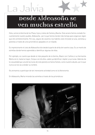 
La Jalvia                   
             Desde Aldeasoña se
           ven muchas estrella
Hola, somos la familia de los Plaza, hijos y nietos de Calixto y Basilia. Este verano hemos visitado fre-
cuentemente nuestro pueblo, Aldeasoña, por lo que hemos tenido más tiempo para organizar algún
que otro entretenimiento. Por eso, alguno de vosotros nos habréis visto mirando la luna, estrellas y
planetas a través de unos prismáticos apoyados en un trípode.


Es impresionante el cielo de Aldeasoña visto desde la parte de atrás de nuestra casa. Es un manto de
estrellas donde hemos aprendido a identificar algunas de ellas.


Por ejemplo, os cuento que desde el más pequeño de la familia, Álvaro con 2 añitos o su hermanita
Marta con 6, hasta la mayor, Corpus con 66 años, saben ya identificar Júpiter y sus lunas. Además da
la casualidad que una de las lunas de este planeta se llama Calixto, como nuestro abuelo, por lo que
nunca se nos va a olvidar su nombre.


Os animamos a participar de tan interesante actividad como es la Astronomía.


En Aldeasoña, Marta mirando las estrellas a través de los prismáticos




                                                   16
 