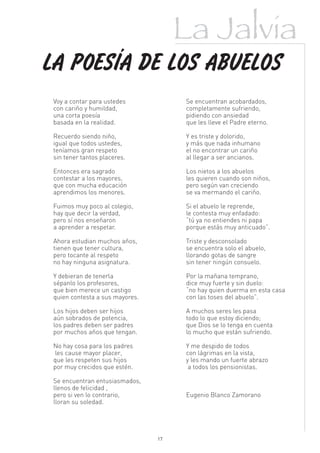 La Jalvia
LA POESÍA DE LOS ABUELOS
 Voy a contar para ustedes            Se encuentran acobardados,
 con cariño y humildad,               completamente sufriendo,
 una corta poesía                     pidiendo con ansiedad
 basada en la realidad.               que les lleve el Padre eterno.

 Recuerdo siendo niño,                Y es triste y dolorido,
 igual que todos ustedes,             y más que nada inhumano
 teníamos gran respeto                el no encontrar un cariño
 sin tener tantos placeres.           al llegar a ser ancianos.

 Entonces era sagrado                 Los nietos a los abuelos
 contestar a los mayores,             les quieren cuando son niños,
 que con mucha educación              pero según van creciendo
 aprendimos los menores.              se va mermando el cariño.

 Fuimos muy poco al colegio,          Si el abuelo le reprende,
 hay que decir la verdad,             le contesta muy enfadado:
 pero sí nos enseñaron                “tú ya no entiendes ni papa
 a aprender a respetar.               porque estás muy anticuado”.

 Ahora estudian muchos años,          Triste y desconsolado
 tienen que tener cultura,            se encuentra solo el abuelo,
 pero tocante al respeto              llorando gotas de sangre
 no hay ninguna asignatura.           sin tener ningún consuelo.

 Y debieran de tenerla                Por la mañana temprano,
 sépanlo los profesores,              dice muy fuerte y sin duelo:
 que bien merece un castigo           “no hay quien duerma en esta casa
 quien contesta a sus mayores.        con las toses del abuelo”.

 Los hijos deben ser hijos            A muchos seres les pasa
 aún sobrados de potencia,            todo lo que estoy diciendo;
 los padres deben ser padres          que Dios se lo tenga en cuenta
 por muchos años que tengan.          lo mucho que están sufriendo.

 No hay cosa para los padres          Y me despido de todos
 les cause mayor placer,              con lágrimas en la vista,
 que les respeten sus hijos           y les mando un fuerte abrazo
 por muy crecidos que estén.           a todos los pensionistas.

 Se encuentran entusiasmados,
 llenos de felicidad ,
 pero si ven lo contrario,            Eugenio Blanco Zamorano
 lloran su soledad.




                                 17
 