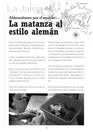 La Jalvia
Aldeasoñanos por el mundo

La matanza al
estilo alemán
Como me hubiera gustado ver la cara de mi            Porque todavía recuerdo bien, no hace tanto,
abuela Sofía el día que le llamé desde Ale-          como mi tía Maribel y mi tía Concha “la de
mania diciéndole: “Abuelita… ¡Necesito la re-        Carmelo” limpiaban las tripas con tanto es-
ceta para hacer chorizos!”                           mero en el lavadero, trituraban el magro en
                                                     “ca la abuela” y posteriormente mezclaban
Y claro, mi abuela riendo que “¡Qué chica            cuidadosamente el picadillo con los ajos, la
esta! ¡Que para que querría yo la receta de          sal, el orégano y el pimentón.
los chorizos estando en Alemania!”
                                                     Y allí me planté en “Corburg”, un pueblecito
Pues sí, el caso es que me invitaron a una           al norte de Bavaria, con la lista de todos los
“Schlagfest”, o lo que viene siendo una ma-          ingredientes que necesitaba para hacer lo
tanza alemana. Y como no, a mi se me ocu-            que los alemanes llaman “Paprikawurst” o
rrió la brillante idea de poner un toque             literalmente traducido “salchicha de pimen-
español y hacer chorizos.                            tón”.


Total, ¡si yo había visto como se hacían los         Resultó que esta matanza era en una espe-
chorizos varias veces!                               cie de carnicería, nada comparado a lo que




                                                18
 