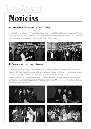 La Jalvia
Noticias
 Una aldeasoñana con la Familia Real

El pasado 7 de octubre, los Príncipes de Asturias viajaron hasta la ciudad norteamericana de Chicago
para inaugurar el Instituto Cervantes. Teresa Hernando formó parte de la comitiva que dio la bienvenida
a los miembros de la Casa Real Española Don Felipe y Doña Leticia.




 Romanos y muertos vivientes

El verano acabó en Aldeasoña, pero la fiestas continuaron. El pasado puente del Pilar, Aldeasoña se
transformó en la antigua Roma para celebrar una fiesta de disfraces. Jóvenes y mayores se animaron
y bajaron a la carpa situada en el Parque para pasearse como el auténtico César.
Halloween también se celebró en Aldeasoña. La noche más tenebrosa del año se vistió de negro para re-
cibir a vecinos y gente de otros pueblos disfrazada para dar miedo. Más de uno se atragantó con los hielos
de los cubatas con tanto susto…




                                                   20
 