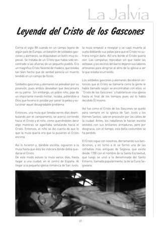 La Jalvia
Leyenda del Cristo de los Gascones
Corría el siglo XII cuando en un campo lejano de            la mula empezó a resoplar y se cayó muerta al
algún país de Europa, un batallón de soldados gas-          suelo doblando sus patas para que el Cristo no su-
cones y alemanes, se disputaban un botín muy es-            friera ningún daño. Allí era donde el Cristo quería
pecial. Se trataba de un Cristo que había sido en-          vivir. Las campanas repicaban sin que nadie las
contrado a las afueras de un pequeño pueblo. Era            voltease, y los vecinos del barrio dejaron sus labores
un magnífico Cristo Yacente de madera, que estaba           artesanas para dirigirse al atrio de la iglesia a ver
tan bien hecho que de verdad parecía un muerto              lo que estaba ocurriendo.
tendido en un campo de flores.
                                                            Los soldados gascones y alemanes decidieron en-
Soldados gascones y alemanes se peleaban por su             tonces que el Cristo se llamaría como la gente le
posesión, pues ambos deseaban que descansara                había llamado según se encontraban con ellos: el
en su patria.  Sin embargo, un pobre niño, paje de          “Cristo de los Gascones” y habitaría en esa iglesia
un importante mando militar, rezaba, pidiéndole a           hasta el final de los tiempos pues así lo había
Dios que hiciera lo posible por parar la pelea y so-        decidido Él mismo.
lucionar aquel desagradable problema.
                                                            Así fue como el Cristo de los Gascones se quedo
Entonces, una mula que llevaba varios días deam-            para siempre en la iglesia de San Justo y los
bulando por el campamento, se acercó corriendo              Viernes Santos, sale en procesión por las calles de
hacia el Cristo y el niño, como queriéndoles decir          la ciudad. Antes, los caballeros le hacían escolta
algo mientras se agachaba señalando hacia el                vestidos con sus brillantes armaduras, pero por
Cristo. Entonces, el niño se dio cuenta de que lo           desgracia, con el tiempo, esta bella costumbre se
que la mula quería era que la pusieran el Cristo            ha perdido.
encima.
                                                            El Cristo sigue con nosotros, derramando sus ben-
Así lo hicieron y, dándole escolta, siguieron a la          diciones, y en torno a él se formó una de las
mula hasta que ésta les indicara donde debía que-           cofradías más antiguas de Segovia, que existe
darse el Cristo.                                            desde 1700 con el nombre de la Santa Esclavitud,
De este modo estuvo la mula varios días, hasta              que luego se unió a la denominada del Santo
llegar a una ciudad, en el centro de España. Al             Entierro, llamada popularmente, la de la Curia Se-
llegar a la pequeña iglesia románica de San Justo,          goviana.




                                                       21
 