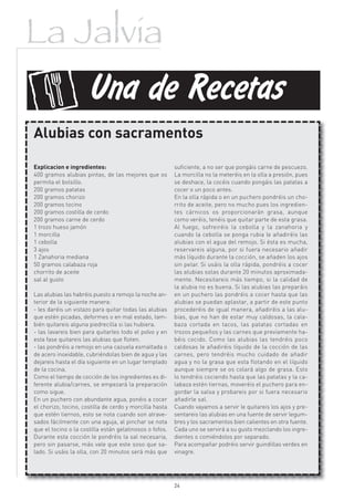 La Jalvia

f                    Una de Recetas
Alubias con sacramentos

Explicacion e ingredientes:                              suficiente, a no ser que pongáis carne de pescuezo.
400 gramos alubias pintas, de las mejores que os         La morcilla no la meteréis en la olla a presión, pues
permita el bolsillo.                                     se deshace, la cocéis cuando pongáis las patatas a
200 gramos patatas                                       cocer o un poco antes.
200 gramos chorizo                                       En la olla rápida o en un puchero pondréis un cho-
200 gramos tocino                                        rrito de aceite, pero no mucho pues los ingredien-
200 gramos costilla de cerdo                             tes cárnicos os proporcionarán grasa, aunque
200 gramos carne de cerdo                                como veréis, tenéis que quitar parte de esta grasa.
1 trozo hueso jamón                                      Al fuego, sofreiréis la cebolla y la zanahoria y
1 morcilla                                               cuando la cebolla se ponga rubia le añadiréis las
1 cebolla                                                alubias con el agua del remojo. Si ésta es mucha,
3 ajos                                                   reservareis alguna, por si fuera necesario añadir
1 Zanahoria mediana                                      más líquido durante la cocción, se añaden los ajos
50 gramos calabaza roja                                  sin pelar. Si usáis la olla rápida, pondréis a cocer
chorrito de aceite                                       las alubias solas durante 20 minutos aproximada-
sal al gusto                                             mente. Necesitareis más tiempo, si la calidad de
                                                         la alubia no es buena. Si las alubias las preparáis
Las alubias las habréis puesto a remojo la noche an-     en un puchero las pondréis a cocer hasta que las
terior de la siguiente manera:                           alubias se puedan aplastar, a partir de este punto
- les daréis un vistazo para quitar todas las alubias    procederéis de igual manera, añadiréis a las alu-
que estén picadas, deformes o en mal estado, tam-        bias, que no han de estar muy caldosas, la cala-
bién quitareis alguna piedrecilla si las hubiera.        baza cortada en tacos, las patatas cortadas en
- las lavareis bien para quitarles todo el polvo y en    trozos pequeños y las carnes que previamente ha-
esta fase quitareis las alubias que floten.              béis cocido. Como las alubias las tendréis poco
- las pondréis a remojo en una cazuela esmaltada o       caldosas le añadiréis líquido de la cocción de las
de acero inoxidable, cubriéndolas bien de agua y las     carnes, pero tendréis mucho cuidado de añadir
dejareis hasta el día siguiente en un lugar templado     agua y no la grasa que esta flotando en el líquido
de la cocina.                                            aunque siempre se os colará algo de grasa. Esto
Como el tiempo de cocción de los ingredientes es di-     lo tendréis cociendo hasta que las patatas y la ca-
ferente alubia/carnes, se empezará la preparación        labaza estén tiernas, moveréis el puchero para en-
como sigue.                                              gordar la salsa y probareis por si fuera necesario
En un puchero con abundante agua, ponéis a cocer         añadirle sal.
el chorizo, tocino, costilla de cerdo y morcilla hasta   Cuando vayamos a servir le quitareis los ajos y pre-
que estén tiernos, esto se nota cuando son atrave-       sentareis las alubias en una fuente de servir legum-
sados fácilmente con una aguja, al pinchar se nota       bres y los sacramentos bien calientes en otra fuente.
que el tocino o la costilla están gelatinosos o fofos.   Cada uno se servirá a su gusto mezclando los ingre-
Durante esta cocción le pondréis la sal necesaria,       dientes o comiéndolos por separado.
pero sin pasarse, más vale que este soso que sa-         Para acompañar podréis servir guindillas verdes en
lado. Si usáis la olla, con 20 minutos será más que      vinagre.




                                                         24
 