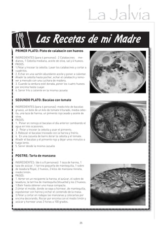 La Jalvia

f
                 Las Recetas de mi Madre
PRIMER PLATO: Pisto de calabacín con huevos

INGREDIENTES:(para 4 personas) : 2 Calabacines me-
dianos, 1 Cebolla mediana, aceite de oliva, sal y 4 huevos.
PASOS:
1.Pelar y trocear la cebolla. Lavar los calabacines y cortar a
cuadritos.
2. Echar en una sartén abundante aceite y poner a calentar.
Añadir la cebolla hasta pochar, echar el calabacín y remo-
ver a menudo con una cuchara de madera.
3. Cuando la verdura esté dorada, poner los cuatro huevos
por encima hasta cuajar.
4. Servir frío o caliente en la misma cazuela


SEGUNDO PLATO: Bacalao con tomate

INGREDIENTES:(para 4 personas): medio kilo de bacalao
grueso, un bote de un kilo de tomate triturado, media cebo-
lla, una taza de harina, un pimiento rojo asado y aceite de
oliva.
PASOS:
1. Poner en remojo el bacalao el día anterior cambiando el
agua en tres ocasiones.
 2. Pelar y trocear la cebolla y asar el pimiento.
3. Rebozar el bacalao troceado con la harina y freírlo.
4. En una cazuela de barro dorar la cebolla y el tomate.
Añadir el bacalao y el pimiento rojo y dejar unos minutos a
fuego lento.
5. Servir desde la misma cazuela


POSTRE: Tarta de manzana
INGREDIENTES: (de 6 a 8 personas): 1 taza de harina, 1
taza de azúcar, 1 tarrina pequeña de mantequilla, 1 sobre
de levadura Royal, 2 huevos, 2 kilos de manzana reineta,
medio limón.
PASOS:
1. Verter en un recipiente la harina, el azúcar, el sobre de
levadura, la tarrina de mantequilla (disuelta) y los 2 huevos.
1.Batir hasta obtener una masa compacta.
2.Untar el molde, donde se vaya a hornear, de mantequilla,
espolvorear con harina y echar el contenido de la masa.
3.Pelar y cortar en rodajas las manzanas y colocarlas por
encima decorando, Rociar por encima con el medio limón y
azúcar y hornear unas 2 horas a 100 grados.




                                                        25
 