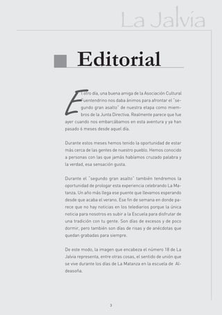 La Jalvia
 Editorial

 E
         l otro día, una buena amiga de la Asociación Cultural
         Fuentendrino nos daba ánimos para afrontar el “se-
         gundo gran asalto” de nuestra etapa como miem-
         bros de la Junta Directiva. Realmente parece que fue
 ayer cuando nos embarcábamos en esta aventura y ya han
 pasado 6 meses desde aquel día.


 Durante estos meses hemos tenido la oportunidad de estar
 más cerca de las gentes de nuestro pueblo. Hemos conocido
 a personas con las que jamás habíamos cruzado palabra y
 la verdad, esa sensación gusta.


 Durante el “segundo gran asalto” también tendremos la
 oportunidad de prologar esta experiencia celebrando La Ma-
 tanza. Un año más llega ese puente que llevamos esperando
 desde que acaba el verano. Ese fin de semana en donde pa-
 rece que no hay noticias en los telediarios porque la única
 noticia para nosotros es subir a la Escuela para disfrutar de
 una tradición con tu gente. Son días de excesos y de poco
 dormir, pero también son días de risas y de anécdotas que
 quedan grabadas para siempre.


 De este modo, la imagen que encabeza el número 18 de La
 Jalvia representa, entre otras cosas, el sentido de unión que
 se vive durante los días de La Matanza en la escuela de Al-
 deasoña.




                        3
 