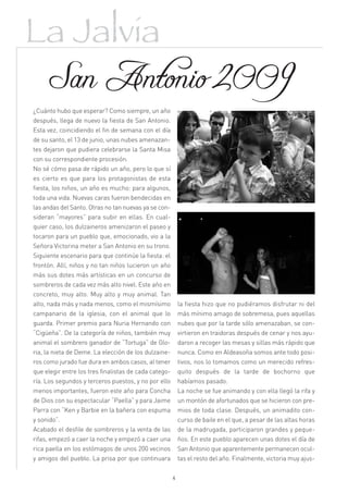 La Jalvia
 San Antonio 2009
¿Cuánto hubo que esperar? Como siempre, un año
después, llega de nuevo la fiesta de San Antonio.
Esta vez, coincidiendo el fin de semana con el día
de su santo, el 13 de junio, unas nubes amenazan-
tes dejaron que pudiera celebrarse la Santa Misa
con su correspondiente procesión.
No sé cómo pasa de rápido un año, pero lo que sí
es cierto es que para los protagonistas de esta
fiesta, los niños, un año es mucho: para algunos,
toda una vida. Nuevas caras fueron bendecidas en
las andas del Santo. Otras no tan nuevas ya se con-
sideran “mayores” para subir en ellas. En cual-
quier caso, los dulzaineros amenizaron el paseo y
tocaron para un pueblo que, emocionado, vio a la
Señora Victorina meter a San Antonio en su trono.
Siguiente escenario para que continúe la fiesta: el
frontón. Allí, niños y no tan niños lucieron un año
más sus dotes más artísticas en un concurso de
sombreros de cada vez más alto nivel. Este año en
concreto, muy alto. Muy alto y muy animal. Tan
alto, nada más y nada menos, como el mismísimo             la fiesta hizo que no pudiéramos disfrutar ni del
campanario de la iglesia, con el animal que lo             más mínimo amago de sobremesa, pues aquellas
guarda. Primer premio para Nuria Hernando con              nubes que por la tarde sólo amenazaban, se con-
“Cigüeña”. De la categoría de niños, también muy           virtieron en traidoras después de cenar y nos ayu-
animal el sombrero ganador de “Tortuga” de Glo-            daron a recoger las mesas y sillas más rápido que
ria, la nieta de Deme. La elección de los dulzaine-        nunca. Como en Aldeasoña somos ante todo posi-
ros como jurado fue dura en ambos casos, al tener          tivos, nos lo tomamos como un merecido refres-
que elegir entre los tres finalistas de cada catego-       quito después de la tarde de bochorno que
ría. Los segundos y terceros puestos, y no por ello        habíamos pasado.
menos importantes, fueron este año para Concha             La noche se fue animando y con ella llegó la rifa y
de Dios con su espectacular “Paella” y para Jaime          un montón de afortunados que se hicieron con pre-
Parra con “Ken y Barbie en la bañera con espuma            mios de toda clase. Después, un animadito con-
y sonido”.                                                 curso de baile en el que, a pesar de las altas horas
Acabado el desfile de sombreros y la venta de las          de la madrugada, participaron grandes y peque-
rifas, empezó a caer la noche y empezó a caer una          ños. En este pueblo aparecen unas dotes el día de
rica paella en los estómagos de unos 200 vecinos           San Antonio que aparentemente permanecen ocul-
y amigos del pueblo. La prisa por que continuara           tas el resto del año. Finalmente, victoria muy ajus-

                                                       4
 