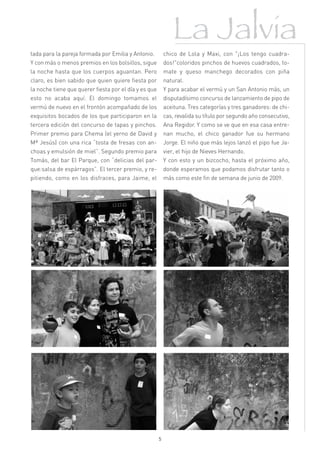 La Jalvia
tada para la pareja formada por Emilia y Antonio.          chico de Lola y Maxi, con "¡Los tengo cuadra-
Y con más o menos premios en los bolsillos, sigue          dos!"coloridos pinchos de huevos cuadrados, to-
la noche hasta que los cuerpos aguantan. Pero              mate y queso manchego decorados con piña
claro, es bien sabido que quien quiere fiesta por          natural.
la noche tiene que querer fiesta por el día y es que       Y para acabar el vermú y un San Antonio más, un
esto no acaba aquí. El domingo tomamos el                  disputadísimo concurso de lanzamiento de pipo de
vermú de nuevo en el frontón acompañado de los             aceituna. Tres categorías y tres ganadores: de chi-
exquisitos bocados de los que participaron en la           cas, revalida su título por segundo año consecutivo,
tercera edición del concurso de tapas y pinchos.           Ana Regidor. Y como se ve que en esa casa entre-
Primer premio para Chema (el yerno de David y              nan mucho, el chico ganador fue su hermano
Mª Jesús) con una rica “tosta de fresas con an-            Jorge. El niño que más lejos lanzó el pipo fue Ja-
choas y emulsión de miel”. Segundo premio para             vier, el hijo de Nieves Hernando.
Tomás, del bar El Parque, con “delicias del par-           Y con esto y un bizcocho, hasta el próximo año,
que:salsa de espárragos”. El tercer premio, y re-          donde esperamos que podamos disfrutar tanto o
pitiendo, como en los disfraces, para Jaime, el            más como este fin de semana de junio de 2009.




                                                       5
 