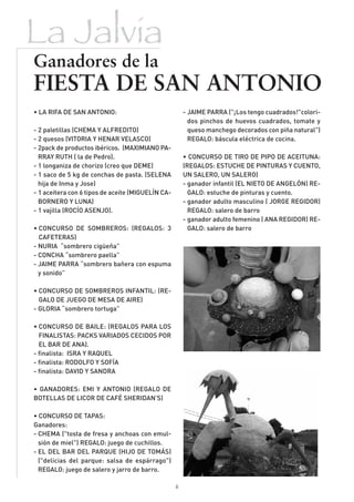 La Jalvia
Ganadores de la
FIESTA DE SAN ANTONIO
• LA RIFA DE SAN ANTONIO:                              - JAIME PARRA ("¡Los tengo cuadrados!"colori-
                                                         dos pinchos de huevos cuadrados, tomate y
- 2 paletillas (CHEMA Y ALFREDITO)                       queso manchego decorados con piña natural")
- 2 quesos (VITORIA Y HENAR VELASCO)                     REGALO: báscula eléctrica de cocina.
- 2pack de productos ibéricos. (MAXIMIANO PA-
  RRAY RUTH ( la de Pedro).                            • CONCURSO DE TIRO DE PIPO DE ACEITUNA:
- 1 longaniza de chorizo (creo que DEME)               (REGALOS: ESTUCHE DE PINTURAS Y CUENTO,
- 1 saco de 5 kg de conchas de pasta. (SELENA          UN SALERO, UN SALERO)
  hija de Inma y Jose)                                 - ganador infantil (EL NIETO DE ANGELÓN) RE-
- 1 aceitera con 6 tipos de aceite (MIGUELÍN CA-         GALO: estuche de pinturas y cuento.
  BORNERO Y LUNA)                                      - ganador adulto masculino ( JORGE REGIDOR)
- 1 vajilla (ROCÍO ASENJO).                              REGALO: salero de barro
                                                       - ganador adulto femenino ( ANA REGIDOR) RE-
• CONCURSO DE SOMBREROS: (REGALOS: 3                     GALO: salero de barro
  CAFETERAS)
- NURIA “sombrero cigüeña”
- CONCHA “sombrero paella”
- JAIME PARRA “sombrero bañera con espuma
  y sonido”

• CONCURSO DE SOMBREROS INFANTIL: (RE-
  GALO DE JUEGO DE MESA DE AIRE)
- GLORIA “sombrero tortuga”

• CONCURSO DE BAILE: (REGALOS PARA LOS
  FINALISTAS: PACKS VARIADOS CECIDOS POR
  EL BAR DE ANA).
- finalista: ISRA Y RAQUEL
- finalista: RODOLFO Y SOFÍA
- finalista: DAVID Y SANDRA

• GANADORES: EMI Y ANTONIO (REGALO DE
BOTELLAS DE LICOR DE CAFÉ SHERIDAN'S)

• CONCURSO DE TAPAS:
Ganadores:
- CHEMA ("tosta de fresa y anchoas con emul-
  sión de miel") REGALO: juego de cuchillos.
- EL DEL BAR DEL PARQUE (HIJO DE TOMÁS)
  ("delicias del parque: salsa de espárrago")
  REGALO: juego de salero y jarro de barro.

                                                   6
 