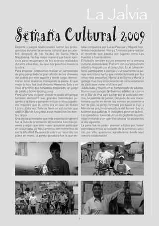 La Jalvia
Semana Cultural 2009
Deporte y juegos tradicionales fueron los prota-
gonistas durante la semana cultural que se cele-
                                                             taba compuesta por Lucas Pascual y Miguel Rojo.
                                                             Ambos necesitaron 1 hora y 7 minutos para realizar
bró después de las fiestas de Santa María                    el recorrido que pasaba por lugares como Las
Magdalena. No hay mejor manera que hacer ejer-               Fuentes o Fuentendrino.
cicio para recuperarse de los excesos realizados             El futbolín también estuvo presente en la semana
durante esos días, así que nos pusimos manos a               cultural aldeasoñana. Primero con el campeonato
la obra.                                                     infantil y después con el de adultos. En el torneo in-
Para empezar, propusimos realizar un campeonato              fantil participaron 6 parejas y curiosamente la pa-
de ping pong dada la gran afición de los chavales            reja vencedora fue la que estaba formada por las
del pueblo por este deporte y desde luego, demos-            niñas más pequeñas: María la de Gama y María la
traron tener maneras manejando la paleta. El que             gallega. Fue muy emocionante ver cómo estallaron
mejor lo hizo fue José Antonio Hernando Soto y se            de júbilo tras meter el último gol.
llevó el premio que teníamos preparado, un juego             Júbilo hubo y mucho en el campeonato de adultos.
de paleta y bolas de ping pong.                              Numerosas parejas de diversas edades se citaron
Pero la fortuna del joven chaval no acabó ahí porque         en el Bar de Ana para luchar por el codiciado pre-
también demostró sus grandes habilidades ju-                 mio, la paletilla de jamón. Después de una mara-
gando a la diana y ganando incluso a otros jugado-           toniana noche en donde los nervios se pusieron a
res mayores que él, como era el caso de Rubén                flor de piel, la pareja formada por David el Fuji y
Lázaro. Esta vez, Toño se llevó un salchichón que            Manolo se proclamó vencedora del torneo. Eso sí,
cedió el Bar de Ana y dejó a sus rivales con los dien-       tuvieron que sudar de lo lindo para ganar en la final.
tes largos.                                                  Los ganadores tuvieron un bonito gesto de deporti-
Una de las actividades que más expectación generó            vidad invitando a un aperitivo a todos los asistentes
fue la Ruta de orientación en bicicleta. Los más jó-         al día siguiente.
venes y algún que otro mayor quisieron participar            La pena fue no poder premiar a todos por haber
en una prueba de 10 kilómetros con momentos de               participado en las actividades de la semanal cultu-
cierta dificultad. Después de cubrir un recorrido con        ral, por ello, queremos agradeceros desde aquí
plano en mano, la pareja ganadora fue la que es-             vuestra colaboración.




                                                         7
 