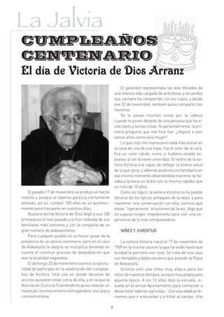 La Jalvia
CUMPLEAÑOS
CENTENARIO
El día de Victoria de Dios Arranz
                                                                El galardón representaba las diez décadas de
                                                            una intensa vida cargada de anécdotas y recuerdos
                                                            que siempre ha compartido con los suyos, y desde
                                                            ese 22 de noviembre, también quiso compartir con
                                                            nosotros.
                                                                Se te pasan muchas cosas por la cabeza
                                                            cuando te pones delante de una persona que ha vi-
                                                            vido tanto y tantas cosas. Yo personalmente, la pri-
                                                            mera pregunta que me hice fue: ¿llegaré a vivir
                                                            tantos años como esta mujer?
                                                                Lo que más me impresionó nada más entrar en
                                                            la casa de una de sus hijas, fue el color de la cara.
                                                            Era un color cálido, como si hubiera estado ex-
                                                            puesta al sol durante unos días. El rostro de la se-
                                                            ñora Victoria era capaz de reflejar la buena salud
                                                            de la que goza, y además pudimos comprobarlo en
                                                            ese mismo momento observándola mientras se lle-
                                                            vaba a la boca un dulce con la misma rapidez que
                                                            un niño de 10 años.
    El pasado 17 de noviembre se produjo un hecho               Como es lógico, la señora Victoria no ha podido
insólito y aunque el adjetivo parezca ciertamente           librarse de los típicos achaques de la vejez, y para
atrevido, así es, cumplir 100 años es un aconteci-          mantener una conversación con ella, tuvimos que
miento poco frecuente en nuestros días.                     elevar “ligeramente” el volumen de la voz. Algo que
    Nuestra vecina Victoria de Dios llegó a sus 100         no supuso ningún impedimento para vivir una ex-
primaveras el mes pasado y lo hizo rodeada de sus           periencia de lo más enriquecedora.
familiares más cercanos y con la compañía de un
gran número de aldeasoñanos.                                   NIÑEZ Y JUVENTUD
    Para cualquier pueblo es un honor gozar de la
presencia de un vecino centenario, pero en el caso              La señora Victoria nació el 17 de noviembre de
de Aldeasoña la alegría se multiplica teniendo en           1909 en la misma casa en la que ha vivido hasta que
cuenta el continuo proceso de despoblación que              la edad le permitió vivir sola. Se trata de esa casa
vive la localidad segoviana.                                con templete y doble escalera que preside la Plaza
    El domingo 22 de noviembre tuvimos la oportu-           de Aldeasoña.
nidad de participar en la celebración del cumplea-              Victoria vivió una niñez muy atípica para los
ños de Victoria. Una cita en donde decenas de               niños de nuestros tiempos, aunque muy propia para
vecinos quisieron estar cerca de ella, y en la que la       aquella época. A los 12 años dejó la escuela, si-
Asociación Cultural Fuentendrino quiso realizar un          tuada en el actual Ayuntamiento para comenzar a
merecido reconocimiento entregándola una placa              desarrollar labores agrícolas. “Con esa edad ya te-
conmemorativa.                                              níamos que ir a escardar y a trillar al campo. Una

                                                        8
 