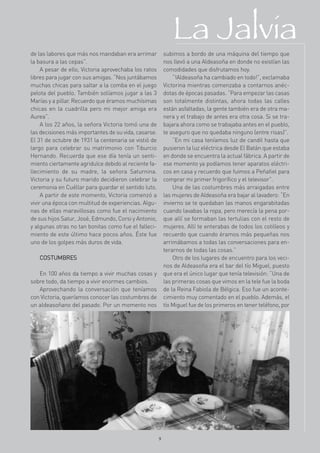 La Jalvia
de las labores que más nos mandaban era arrimar            subimos a bordo de una máquina del tiempo que
la basura a las cepas”.                                    nos llevó a una Aldeasoña en donde no existían las
     A pesar de ello, Victoria aprovechaba los ratos       comodidades que disfrutamos hoy.
libres para jugar con sus amigas. “Nos juntábamos              “!Aldeasoña ha cambiado en todo!”, exclamaba
muchas chicas para saltar a la comba en el juego           Victorina mientras comenzaba a contarnos anéc-
pelota del pueblo. También solíamos jugar a las 3          dotas de épocas pasadas. “Para empezar las casas
Marías y a pillar. Recuerdo que éramos muchísimas          son totalmente distintas, ahora todas las calles
chicas en la cuadrilla pero mi mejor amiga era             están asfaltadas, la gente también era de otra ma-
Aurea”.                                                    nera y el trabajo de antes era otra cosa. Si se tra-
     A los 22 años, la señora Victoria tomó una de         bajara ahora como se trabajaba antes en el pueblo,
las decisiones más importantes de su vida, casarse.        te aseguro que no quedaba ninguno (entre risas)”.
El 31 de octubre de 1931 la centenaria se vistió de            “En mi casa teníamos luz de candil hasta que
largo para celebrar su matrimonio con Tiburcio             pusieron la luz eléctrica desde El Batán que estaba
Hernando. Recuerda que ese día tenía un senti-             en donde se encuentra la actual fábrica. A partir de
miento ciertamente agridulce debido al reciente fa-        ese momento ya podíamos tener aparatos eléctri-
llecimiento de su madre, la señora Saturnina.              cos en casa y recuerdo que fuimos a Peñafiel para
Victoria y su futuro marido decidieron celebrar la         comprar mi primer frigorífico y el televisor”.
ceremonia en Cuéllar para guardar el sentido luto.             Una de las costumbres más arraigadas entre
     A partir de este momento, Victoria comenzó a          las mujeres de Aldeasoña era bajar al lavadero: “En
vivir una época con multitud de experiencias. Algu-        invierno se te quedaban las manos engarabitadas
nas de ellas maravillosas como fue el nacimiento           cuando lavabas la ropa, pero merecía la pena por-
de sus hijos Satur, José, Edmundo, Corsi y Antonio,        que allí se formaban las tertulias con el resto de
y algunas otras no tan bonitas como fue el falleci-        mujeres. Allí te enterabas de todos los cotilleos y
miento de este último hace pocos años. Éste fue            recuerdo que cuando éramos más pequeñas nos
uno de los golpes más duros de vida.                       arrimábamos a todas las conversaciones para en-
                                                           terarnos de todas las cosas.”
   COSTUMBRES                                                  Otro de los lugares de encuentro para los veci-
                                                           nos de Aldeasoña era el bar del tío Miguel, puesto
   En 100 años da tiempo a vivir muchas cosas y            que era el único lugar que tenía televisión: “Una de
sobre todo, da tiempo a vivir enormes cambios.             las primeras cosas que vimos en la tele fue la boda
   Aprovechando la conversación que teníamos               de la Reina Fabiola de Bélgica. Eso fue un aconte-
con Victoria, queríamos conocer las costumbres de          cimiento muy comentado en el pueblo. Además, el
un aldeasoñano del pasado. Por un momento nos              tío Miguel fue de los primeros en tener teléfono, por




                                                       9
 