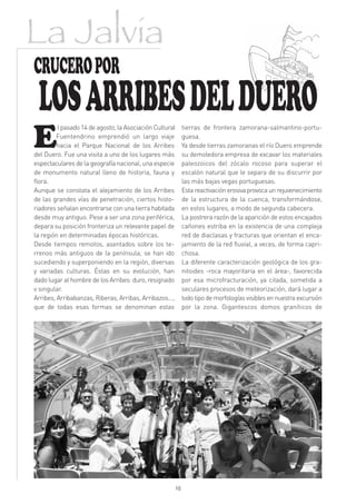 La Jalvia
CRUCERO POR
 LOS ARRIBES DEL DUERO
E
         l pasado 14 de agosto, la Asociación Cultural    tierras de frontera zamorana-salmantino-portu-
         Fuentendrino emprendió un largo viaje            guesa.
         hacia el Parque Nacional de los Arribes          Ya desde tierras zamoranas el río Duero emprende
del Duero. Fue una visita a uno de los lugares más        su demoledora empresa de excavar los materiales
espectaculares de la geografía nacional, una especie      paleozoicos del zócalo rocoso para superar el
de monumento natural lleno de historia, fauna y           escalón natural que le separa de su discurrir por
flora.                                                    las más bajas vegas portuguesas.
Aunque se constata el alejamiento de los Arribes          Esta reactivación erosiva provoca un rejuvenecimiento
de las grandes vías de penetración, ciertos histo-        de la estructura de la cuenca, transformándose,
riadores señalan encontrarse con una tierra habitada      en estos lugares, a modo de segunda cabecera.
desde muy antiguo. Pese a ser una zona periférica,        La postrera razón de la aparición de estos encajados
depara su posición fronteriza un relevante papel de       cañones estriba en la existencia de una compleja
la región en determinadas épocas históricas.              red de diaclasas y fracturas que orientan el enca-
Desde tiempos remotos, asentados sobre los te-            jamiento de la red fluvial, a veces, de forma capri-
rrenos más antiguos de la península, se han ido           chosa.
sucediendo y superponiendo en la región, diversas         La diferente caracterización geológica de los gra-
y variadas culturas. Éstas en su evolución, han           nitoides -roca mayoritaria en el área-, favorecida
dado lugar al hombre de los Arribes: duro, resignado      por esa microfracturación, ya citada, sometida a
v singular.                                               seculares procesos de meteorización, dará lugar a
Arribes, Arribabanzas, Riberas, Arribas, Arribazos...,    todo tipo de morfologías visibles en nuestra excursión
que de todas esas formas se denominan estas               por la zona. Gigantescos domos graníticos de




                                                     10
 