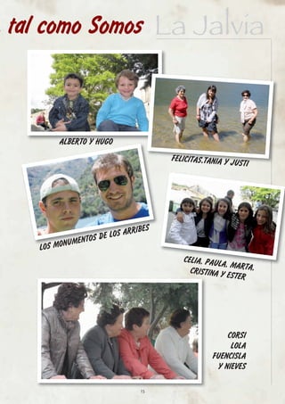 tal como Somos La Jalvia



        ALBERTO Y HUGO
                                     FELICITAS,TANIA Y J
                                                         USTI




                              IBES
                  S DE LOS ARR
          NUMENTO
   LOS MO
                                        CELIA, PAUL
                                                   A, MARTA,
                                          CRISTINA Y
                                                     ESTER




                                                      CORSI
                                                       LOLA
                                                 FUENCISLA
                                                   Y NIEVES

                               15
 