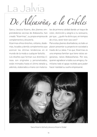 La Jalvia
De Aldeasoña, a la Cibeles
Sara y Jessica Vizarro, dos jóvenes em- les de primera calidad dando un toque de
prendedoras vecinas de Aldeasoña, han color, distinción y alegría a tu vestuario,
creado “Vizarrinas”, su propia empresa de por que... ¿quién ha dicho que, en tiempos
complementos y bisutería.                       de crisis, vestir bien sea caro?
Vizarrinas ofrece broches, collares, diade- Para estas jóvenes diseñadoras, es todo un
mas, tocados y demás complementos que placer presentar su proyecto en sociedad a
acercan las últimas tendencias en el través de La Jalvia. Y es que, Vizarrinas es
mundo de la moda a cualquier bolsillo.          una empresa familiar que tiene raíces se-
Los diseños que forman sus distintas lí- govianas, raíces Aldeasoñanas. Por eso,
neas son originales y personalizados, quieren agradecer a todos sus amigos y fa-
están mimados hasta el último detalle y, miliares todo el apoyo recibido para poder
además, elaborados a mano con materia- hacer realidad su sueño empresarial.




                       Sara Vizarro (dcha) yJessica Vizarro (Izda)

                                           16
 