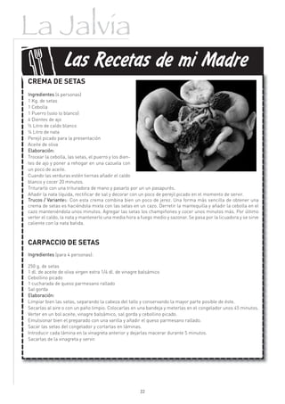 La Jalvia
f
                Las Recetas de mi Madre
CREMA DE SETAS
Ingredientes (4 personas)
1 Kg. de setas
1 Cebolla
1 Puerro (solo lo blanco)
4 Dientes de ajo
½ Litro de caldo blanco
¼ Litro de nata
Perejil picado para la presentación
Aceite de oliva
Elaboración:
Trocear la cebolla, las setas, el puerro y los dien-
tes de ajo y poner a rehogar en una cazuela con
un poco de aceite.
Cuando las verduras estén tiernas añadir el caldo
blanco y cocer 20 minutos.
Triturarlo con una trituradora de mano y pasarlo por un un pasapurés.
Añadir la nata líquida, rectificar de sal y decorar con un poco de perejil picado en el momento de servir.
Trucos / Variantes: Con esta crema combina bien un poco de jerez. Una forma más sencilla de obtener una
crema de setas es haciéndola mixta con las setas en un cazo. Derretir la mantequilla y añadir la cebolla en el
cazo manteniéndola unos minutos. Agregar las setas los champiñones y cocer unos minutos más. Por último
verter el caldo, la nata y mantenerlo una media hora a fuego medio y sazonar. Se pasa por la licuadora y se sirve
caliente con la nata batida.



CARPACCIO DE SETAS
Ingredientes (para 4 personas):

250 g. de setas
1 dl. de aceite de oliva virgen extra 1/4 dl. de vinagre balsámico
Cebollino picado
1 cucharada de queso parmesano rallado
Sal gorda
Elaboración:
Limpiar bien las setas, separando la cabeza del tallo y conservando la mayor parte posible de éste.
Secarlas al aire o con un paño limpio. Colocarlas en una bandeja y meterlas en el congelador unos 45 minutos.
Verter en un bol aceite, vinagre balsámico, sal gorda y cebollino picado.
Emulsionar bien el preparado con una varilla y añadir el queso parmesano rallado.
Sacar las setas del congelador y cortarlas en láminas.
Introducir cada lámina en la vinagreta anterior y dejarlas macerar durante 5 minutos.
Sacarlas de la vinagreta y servir.




                                                      22
 