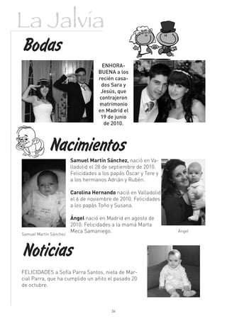 La Jalvia
Bodas
                                     ENHORA-
                                    BUENA a los
                                    recién casa-
                                     dos Sara y
                                     Jesús, que
                                    contrajeron
                                    matrimonio
                                    en Madrid el
                                     19 de junio
                                      de 2010.



            Nacimientos
                        Samuel Martín Sánchez, nació en Va-
                        lladolid el 28 de septiembre de 2010.
                        Felicidades a los papás Óscar y Tere y
                        a los hermanos Adrián y Rubén.

                        Carolina Hernando nació en Valladolid
                        el 6 de noviembre de 2010. Felicidades
                        a los papás Toño y Susana.

                        Ángel nació en Madrid en agosto de
                        2010. Felicidades a la mamá Marta
                        Meca Samaniego.                          Ángel
Samuel Martín Sánchez



Noticias
FELICIDADES a Sofía Parra Santos, nieta de Mar-
cial Parra, que ha cumplido un añito el pasado 20
de octubre.



                                         26
 
