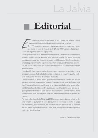 La Jalvia
 Editorial
              stamos a punto de entrar en el 2011 y casi sin darnos cuenta
           la Asociación Cultural Fuentendrino cumple 10 años.
          En 1999, mientras algunos estaban pensando en cosas tan confu-
       sas como el final de mundo o el “Efecto 2000”, otros estaban pen-
sando en algo más cercano y palpable.
Estos apasionados de lo tradicional consiguieron crear con mucho esfuerzo
una asociación cultural. Aunque más que una asociación, estas personas
consiguieron crear un fenómeno social en Aldeasoña. Un elemento des-
arrollado para compartir experiencias, momentos, celebraciones, polémi-
cas, en fin, un site (ahora que vivimos en la sociedad 2.0) en donde suceden
muchas cosas.
Lo más difícil es crear este fenómeno, pero mantenerlo también es una
tarea complicada. Sobre todo teniendo en cuenta el esfuerzo que ha reali-
zado cada junta directiva durante su mandato.
Con el número 20 de La Jalvia queremos homenajear a todos los socios
que aportando de una manera o de otra han hecho que este fenómeno siga
vivo. Este canal de información que ya se ha consolidado, debe seguir ofre-
ciendo la actualidad de nuestro pueblo, de nuestras gentes, de los que si-
guen generando noticias y de los que escribieron su última crónica. Para
estos últimos, que nos dejaron este año, también firmamos un eterno re-
cuerdo.
Por todo ello, durante la Matanza 2010 tenemos algo más que celebrar. En
esta edición se cumplen 10 años de reuniones vecinales en torno al fuego
y al marrano y, sinceramente, es una fortuna que después de la primera
década de un siglo tan moderno como este, consigamos volver al pasado
cada mes de diciembre.



                                                  Alberto Castellanos Rojo




                                   3
 