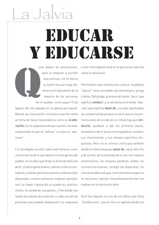 La Jalvia
             EDUCAR
           Y EDUCARSE
                  uizá peque de presuntuoso,              a este interrogante está en lo que quiero deciros

                     pero al empezar a escribir           sobre la educación.

                      este artículo, me he hecho

                      la ilusión de que tengo de-         Permitidme esta introducción cultural: la palabra

                      lante la mirada atenta de la        “educar” tiene una doble raíz etimológica: griega

                       mayoría de las personas            y latina. Del griego, proviene del verbo “duco” que

                de mi pueblo, como aquel 15 de            significa conducir; y la raíz latina es el verbo “edu-

agosto del año pasado en la iglesia parroquial.           cere” que significa sacar de… Los dos significados
Movido por esta ilusión, me lanzo a escribir sobre        se complementan porque es cierto que en los pri-

un tema de tanta trascendencia como es la edu-            meros años de la vida de un niño/a hay que con-
cación, con la esperanza de que cuantos me lean,          ducirlo, ayudarle a dar los primeros pasos,

comprendan lo que es “educar” y lo que es “edu-           enseñarle a decir las primeras palabras, conducir

carse”.                                                   sus movimientos y sus deseos-caprichos-res-

                                                          puestas. Pero no es menos cierto que también

Y si he elegido escribir sobre este tema es como          desde la infancia hay que sacar de , sacar del niño

consecuencia de lo que observo en las gentes del          y de la niña, de lo profundo de su ser, los mejores

pueblo, en los días que tengo la dicha de disfrutar       sentimientos, las mejores palabras, alabar las

de él. ¡Cuánta gente buena, cuántos niños encan-          ocurrencias buenas, corregir los disparates. Es

tadores, cuántas personas jóvenes y adultas bien          una tarea laboriosa que, normalmente aunque no

dispuestas, cuántas personas mayores ejempla-             en exclusiva, realizan maravillosamente bien las

res! La mayor riqueza de un pueblo es, precisa-           madres en los primeros años.

mente, la calidad de sus gentes. ¿Y de dónde han

salido los valores que adornan a cada una de las          Dice San Agustín en uno de sus libros que titula

personas que pueblan Aldeasoña? La respuesta              “Confesiones”, que el niño es egoísta desde los




                                                      8
 