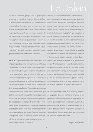 La Jalvia
brazos de su madre, porque todo lo quiere para             Por eso, la educación no termina con la infancia. El

sí, porque se considera el centro del mundo ( por          proceso educativo de la persona humana dura tanto

lo menos del mundo familiar). Es una tendencia             como la vida. Porque no sólo hay que hablar de

innata del ser humano, pero precisamente por               educar, que normalmente lo aplicamos a los

eso hay que empezar a educarle, sacando de él lo           demás, sobre todo a los niños, sino que es muy im-

mejor que lleva dentro, y eso mejor es dejar de            portante la tarea de “educarse”, que es aplicar la

ser egoísta para convertirlo en generoso, dadi-            educación a uno mismo, porque en cualquier etapa

voso, agradecido con lo que se la da y tiene. Y es         de nuestra existencia podemos aprender muchas

muy importante empezar esta educación desde                cosas y mejorar nuestro modo de ser, nuestra con-

muy pequeños, porque si se acostumbran a que-              ducta, nuestra apertura a los demás, nuestra ca-

rerlo todo y a tenerlo todo, será muy difícil corre-       pacidad de perdonar y ayudar al que lo necesita.

gir esa tendencia cuando vayan creciendo.                  Los mayores, educamos con el ejemplo a los niños

                                                           y jóvenes, con la palabra y con los hechos. Querá-
Sacar de…significa dar oportunidades al niño o la          moslo o no, somos un espejo en el que ellos se
niña para que desarrolle lo mejor y más posible sus        miran. Miremos nosotros y aprendamos también de
capacidades, porque de no iniciarse de pequeños            los ejemplos que los medios de comunicación nos
ese desarrollo, de mayores será muy difícil. Y hacer       presentan con frecuencia, ejemplos de hombres y
comprender al educando, el niño o la niña, que es          mujeres admirables de los que podemos aprender
una responsabilidad muy grande si no aprovecha             y a los que podemos parecernos, porque entrega-
las oportunidades que se le ofrecen para desarro-          ron sus vidas para hacer un poco mejor este nues-
llar sus capacidades. Cuántas veces hemos oído             tro mundo, y además, de manera desinteresada.
decir a nuestros abuelos, “si yo hubiera tenido las

oportunidades que tienen ahora mis nietos, qué             De la calidad de educación de la Infancia y Juventud
distinta hubiera sido mi vida”. Con ternura pero con       de un pueblo depende su futuro, el futuro de las
firmeza hay que exigir a los hijos que cumplan sus         personas y el futuro y desarrollo de los pueblos. Te-
deberes de estudio y trabajo, de convivencia y com-        nemos que colaborar en educar y en educarnos, si
partir, de servicio y respeto a los demás. Creando         queremos mirar al futuro con esperanza y con la
estos hábitos en los pequeños, estamos formando            ilusión de que podemos mejorarnos y mejorar la
personas maduras, personas eficaces, personas              sociedad que vivimos, y contribuir así a progresar
útiles para sí y para la sociedad. Porque la educa-        en todos los órdenes de la vida.
ción no se cumple con sacar una carrera, sino for-

mando la persona en su totalidad.                                                         Virgilio Rojo Moreno


                                                       9
 