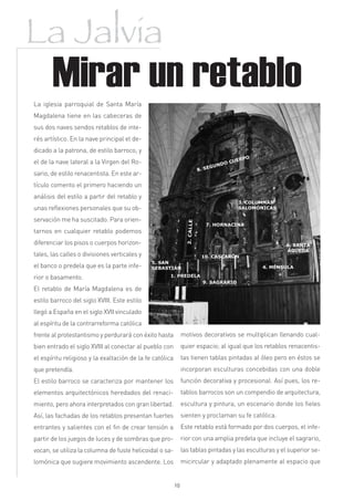 La Jalvia
       Mirar un retablo
La iglesia parroquial de Santa María
Magdalena tiene en las cabeceras de
sus dos naves sendos retablos de inte-
rés artístico. En la nave principal el de-
dicado a la patrona, de estilo barroco, y
el de la nave lateral a la Virgen del Ro-
sario, de estilo renacentista. En este ar-
tículo comento el primero haciendo un
análisis del estilo a partir del retablo y
unas reflexiones personales que su ob-
servación me ha suscitado. Para orien-
tarnos en cualquier retablo podemos
diferenciar los pisos o cuerpos horizon-
tales, las calles o divisiones verticales y
el banco o predela que es la parte infe-
rior o basamento.
El retablo de María Magdalena es de
estilo barroco del siglo XVIII. Este estilo
llegó a España en el siglo XVII vinculado
al espíritu de la contrarreforma católica
frente al protestantismo y perdurará con éxito hasta           motivos decorativos se multiplican llenando cual-
bien entrado el siglo XVIII al conectar al pueblo con          quier espacio; al igual que los retablos renacentis-
el espíritu religioso y la exaltación de la fe católica        tas tienen tablas pintadas al óleo pero en éstos se
que pretendía.                                                 incorporan esculturas concebidas con una doble
El estilo barroco se caracteriza por mantener los              función decorativa y procesional. Así pues, los re-
elementos arquitectónicos heredados del renaci-                tablos barrocos son un compendio de arquitectura,
miento, pero ahora interpretados con gran libertad.            escultura y pintura, un escenario donde los fieles
Así, las fachadas de los retablos presentan fuertes            sienten y proclaman su fe católica.
entrantes y salientes con el fin de crear tensión a            Este retablo está formado por dos cuerpos, el infe-
partir de los juegos de luces y de sombras que pro-            rior con una amplia predela que incluye el sagrario,
vocan, se utiliza la columna de fuste helicoidal o sa-         las tablas pintadas y las esculturas y el superior se-
lomónica que sugiere movimiento ascendente. Los                micircular y adaptado plenamente al espacio que


                                                          10
 