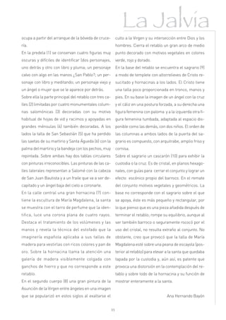 La Jalvia
ocupa a partir del arranque de la bóveda de cruce-            culto a la Virgen y su intersección entre Dios y los
ría.                                                          hombres. Cierra el retablo un gran arco de medio
En la predela (1) se conservan cuatro figuras muy             punto decorado con motivos vegetales en colores
oscuras y difíciles de identificar (dos personajes,           verde, rojo y dorado.
uno detrás y otro con libro y pluma; un personaje             En la base del retablo se encuentra el sagrario (9)
calvo con algo en las manos ¿San Pablo?; un per-              a modo de templete con altorrelieves de Cristo re-
sonaje con libro y meditando; un personaje viejo y            sucitado y hornacinas a los lados. El Cristo tiene
un ángel o mujer que se le aparece por detrás.                una talla poco proporcionada en tronco, manos y
Sobre ella la parte principal del retablo con tres ca-        pies. En su base la imagen de un ángel con la cruz
lles (2) limitadas por cuatro monumentales colum-             y el cáliz en una postura forzada, a su derecha una
nas salomónicas (3) decoradas con su motivo                   figura femenina con paloma y a la izquierda otra fi-
habitual de hojas de vid y racimos y apoyadas en              gura femenina tumbada, adaptada al espacio dis-
grandes ménsulas (4) también decoradas. A los                 ponible como las demás, con dos niños. El orden de
lados la talla de San Sebastián (5) que ha perdido            las columnas a ambos lados de la puerta del sa-
las saetas de su martirio y Santa Águeda (6) con la           grario es compuesto, con arquitrabe, amplio friso y
palma del martirio y la bandeja con los pechos, muy           cornisa.
repintada. Sobre ambas hay dos tablas circulares              Sobre el sagrario un cascarón (10) para exhibir la
con pinturas irreconocibles. Las pinturas de las ca-          custodia o la cruz. Es de cristal, en planos hexago-
lles laterales representan a Salomé con la cabeza             nales, con guías para cerrar el conjunto y lograr un
de San Juan Bautista y a un fraile que va a ser de-           efecto escénico propio del barroco. En el remate
capitado y un ángel baja del cielo a coronarle.               del conjunto motivos vegetales y geométricos. La
En la calle central una gran hornacina (7) con-               base no corresponde con el sagrario sobre el que
tiene la escultura de María Magdalena, la santa               se apoya, éste es más pequeño y rectangular, por
se muestra con el tarro de perfume que la iden-               lo que pienso que es una pieza añadida después de
tifica, luce una corona plana de cuatro rayos.                terminar el retablo; rompe su equilibrio, aunque al
Destaca el tratamiento de los volúmenes y las                 ser también barroco o seguramente rococó por el
manos y revela la técnica del estofado que la                 uso del cristal, no resulta extraño al conjunto. No
imaginería española aplicaba a sus tallas de                  obstante, creo que provocó que la talla de María
madera para vestirlas con ricos colores y pan de              Magdalena esté sobre una peana de escayola (pos-
oro. Sobre la hornacina llama la atención una                 terior al retablo) para elevar a la santa que quedaba
galería de madera visiblemente colgada con                    tapada por la custodia y, aún así, es patente que
ganchos de hierro y que no corresponde a este                 provoca una distorsión en la contemplación del re-
retablo.                                                      tablo y sobre todo de la hornacina y su función de
En el segundo cuerpo (8) una gran pintura de la               mostrar enteramente a la santa.
Asunción de la Virgen entre ángeles en una imagen
que se popularizó en estos siglos al exaltarse el                                           Ana Hernando Bayón


                                                         11
 