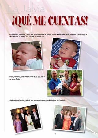 La Jalvia
   ¡QUÉ ME CUENTAS!
¡Felicidades! a Mónica y Javi, por presentarnos a su primer retoño, Daniel, que nació el pasado 23 de mayo. A
la vista está el cambio que ha dado en seis meses.




Chelo y Braulio posan felices junto a su hijo Javi y
su nieto Daniel.




¡Enhorabuena! a Ana y Mario, por su reciente enlace en Valladolid, el 6 de julio.




                                                                12
 