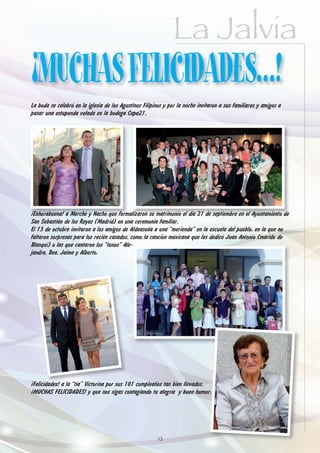 La Jalvia
¡MUCHAS FELICIDADES…!
La boda se celebró en la iglesia de los Agustinos Filipinos y por la noche invitaron a sus familiares y amigos a
pasar una estupenda velada en la bodega Cepa21.




¡Enhorabuena! a Merche y Nacho que formalizaron su matrimonio el día 21 de septiembre en el Ayuntamiento de
San Sebastián de los Reyes (Madrid) en una ceremonia familiar.
El 13 de octubre invitaron a los amigos de Aldeasoña a una “merienda” en la escuela del pueblo, en la que no
faltaron sorpresas para los recién casados, como la canción mexicana que les dedicó Juan Antonio (marido de
Blanqui) o las que cantaron los “tunos” Ale-
jandra, Bea, Jaime y Alberto.




¡Felicidades! a la “tía” Victorina por sus 101 cumpleaños tan bien llevados.
¡MUCHAS FELICIDADES! y que nos sigas contagiando tu alegría y buen humor.




                                                        13
 