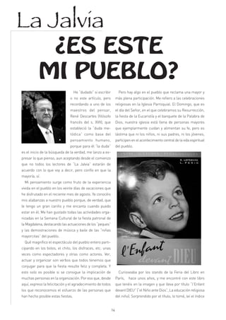 La Jalvia
            ¿ES ESTE
           MI PUEBLO?
                                   He “dudado” si escribir          Pero hay algo en el pueblo que reclama una mayor y
                               o no este artículo, pero           más plena participación. Me refiero a las celebraciones
                               recordando a uno de los            religiosas en la Iglesia Parroquial. El Domingo, que es
                               maestros del pensar,               el día del Señor, en el que celebramos su Resurrección,
                               René Descartes (filósofo           la fiesta de la Eucaristía y el banquete de la Palabra de
                               francés del s. XVII), que          Dios, nuestra iglesia está llena de personas mayores
                               estableció la “duda me-            que ejemplarmente cuidan y alimentan su fe, pero es
                               tódica” como base del              lástima que ni los niños, ni sus padres, ni los jóvenes,
                               pensamiento humano,                participen en el acontecimiento central de la vida espiritual
                               porque para él “la duda”           del pueblo.
es el inicio de la búsqueda de la verdad, me lanzo a ex-
presar lo que pienso, aun aceptando desde el comienzo
que no todos los lectores de “La Jalvia” estarán de
acuerdo con lo que voy a decir, pero confío en que la
mayoría, sí.
  Mi pensamiento surge como fruto de la experiencia
vivida en el pueblo en los veinte días de vacaciones que
he disfrutado en el reciente mes de agosto. Ya conocéis
mis alabanzas a nuestro pueblo porque, de verdad, que
le tengo un gran cariño y me encanta cuando puedo
estar en él. Me han gustado todas las actividades orga-
nizadas en la Semana Cultural de la fiesta patronal de
la Magdalena, destacando las actuaciones de los “peques”
y las demostraciones de música y baile de las “niñas
mayorcitas” del pueblo.
  Qué magnífico el espectáculo del pueblo entero parti-
cipando en los bolos, el chito, los disfraces, etc. unas
veces como espectadores y otras como actores. Ver,
actuar y organizar son verbos que todos tenemos que
conjugar para que la fiesta resulte feliz y completa. Y
esto solo es posible si se consigue la implicación de               Curioseaba por los stands de la Feria del Libro en
muchas personas en la organización. Por eso que, desde            París,   hace unos años, y me encontré con este libro
aquí, expreso la felicitación y el agradecimiento de todos        que tenéis en la imagen y que lleva por título “l’Enfant
los que reconocemos el esfuerzo de las personas que               devant DIEU” (“el Niño ante Dios”, La educación religiosa
han hecho posible estas fiestas.                                  del niño). Sorprendido por el título, lo tomé, leí el índice


                                                             14
 