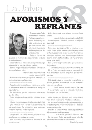 La Jalvia
 AFORISMOS Y
     REFRANES
                               En esta ocasión, Pedro
                             intenta hacer pensar a
                             Fraile acerca de los re-
                             franes, aforismos y de-
                                                                   
                                                               Antes de emplear una palabra hermosa, hazle
                                                             un sitio.
                                                                        (Joseph Joubert, ensayista francés S.XIX)
                                                               Y Fraile replica: Con virtud y bondad se adquiere
                             más sentencias a las            autoridad
                             que para salir del paso           ----------------------------------
                             solemos formular como             Quien sabe que es profundo, se esfuerza en ser
                             verdades absolutas. Ve-         claro. Quien quiere parecer ante la gente como
                             amos algunos:                   profundo, se esfuerza en ser oscuro. Pues la masa
                               Todo el mundo se              tiene por profundo todo aquello cuyo fondo no
queja de su memoria (poca), pero nadie se queja              alcanza a ver: ¡es tan miedosa y le repugna tanto
de su inteligencia.                                          entrar en el agua!.
  La seriedad es la máscara que se pone el cuerpo              Solo se oyen las preguntas a las que se es capaz
para ocultar la putrefacción del espíritu.                   de contestar.
  Es más vergonzoso desconfiar de los amigos que                     (Friedrich Nietzsche, filósofo alemán S.XIX)
ser engañado por ellos.                                        Mira, Pedro, un maestro que yo tuve decía: Es
                    (François de la Rochefoucould,           más difícil hacer buenas preguntas que dar res-
                             escritor francés.S.XVII)        puestas.
  A eso que dices Pedro, yo digo: Con el tiempo y la           ------------------------------------
paciencia se aprende la ciencia.                               Si la palabra culo se encuentra en una frase, el
  --------------------------------                           público, por más sublime que sea, no entenderá
  Resulta casi imposible llevar a través de un gentío        más que esa palabra.
la antorcha de la verdad sin chamuscar aquí y allá                       (Jules Renard, escritor francés S.XIX-XX)
alguna barba.                                                  Y ahora Fraile, a ver si te vale éste: Castellano
  Es bien sabido que los ratitos son más largos              fino, el pan, pan y el vino, vino.
que los ratos.                                                 ------------------------------------
  Quien solo entiende de química tampoco la en-                Unos encuentran hermoso esto, otros aquello.
tiende.                                                      Pero deben encontrarlo. Y nadie quiere buscar.
   (Georg Ch.Lichtenberg, científico alemán S.XVIII)           Un aforismo (un buen refrán) nunca puede ser la
  ¿Y a esto que dices Fraile? -Pues se me ocurre             verdad completa; puede ser una verdad a medias o
que puede valer: De inteligentes y de sabios es              una verdad y media.
perdonar injurias y olvidar agravios.                          El diablo es un optimista si cree que puede hacer
  ---------------------------------                          a la gente peor de lo que ya es.
  Las palabras son como el vidrio; oscurecen todo                           (Karl Kraus, periodista austriaco S.XX)
aquello que nos ayuda a ver mejor.                             Se me ocurre Pedro que quizá pueda valer: De
  Sólo buscando las palabras se encuentran los               los escarmentados nacen los avisados.
pensamientos.                                                                                    Braulio Hernando

                                                        16
 